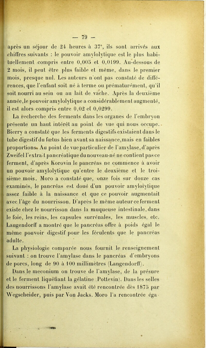 après un séjour de 24 heures à 37“, ils sont arrivés aux .chiffres suivants : le pouvoir amylolytique est le plus habi- tuellement compris entre 0,005 et 0,0199. Au-dessous de 2 mois, il peut être plus faible et même, dans le premier mois, presque nul. Les auteurs n’ont pas constaté de diffé- rences, que l’enfant soit né à terme ou prématurément, qu’il soit nourri au sein ou au lait de vache. Après la deuxième année,le pouvoir amylolytique a considérablement augmenté, il est alors compris entre 0,02 et 0,0299. La recherche des ferments dans les organes de l’embryon présente un haut intérêt au point de vue qui nous occupe.. Bierry a constaté que les ferments digestifs existaient dans le tube digestif du fœtus bien avant sa naissance,mais en faibles proportions* Au point de vue particulier de l’amylase, d’après Zweifel l’extrait pancréatique du nouveau-né ne contient pas ce ferment, d’après Korovin le pancréas ne commence à avoir un pouvoir amylolytique qu’entre le deuxième et le troi- sième mois. Moro a constaté que, onze fois sur douze cas examinés, le pancréas est doué d’un pouvoir amylolytique assez faible à la naissance et que ce pouvoir augmentait avec l’àge du nourrisson. D’après le même auteur ce ferment existe chez le nourrisson dans la muqueuse intestinale, dans le foie, les reins, les capsules surrénales, les muscles, etc. Laugendorff a montré que le pancréas offre à poids égal le même pouvoir digestif pour les féculents que le pancréas adulte. La physiologie comparée nous fournit le renseignement suivant : on trouve l’amylase dans le pancréas d’embryons de porcs, long de 90 à 100 millimètres (Langendorff). Dans le méconium on trouve de l’amylase, de la présure et le ferment liquéfiant la gélatine iPottevin). Dans les selles des nourrissons l’amylase avait été rencontrée dès 1875 par Wegscheider, puis par Von Jacks. Moro l’a rencontrée éga-