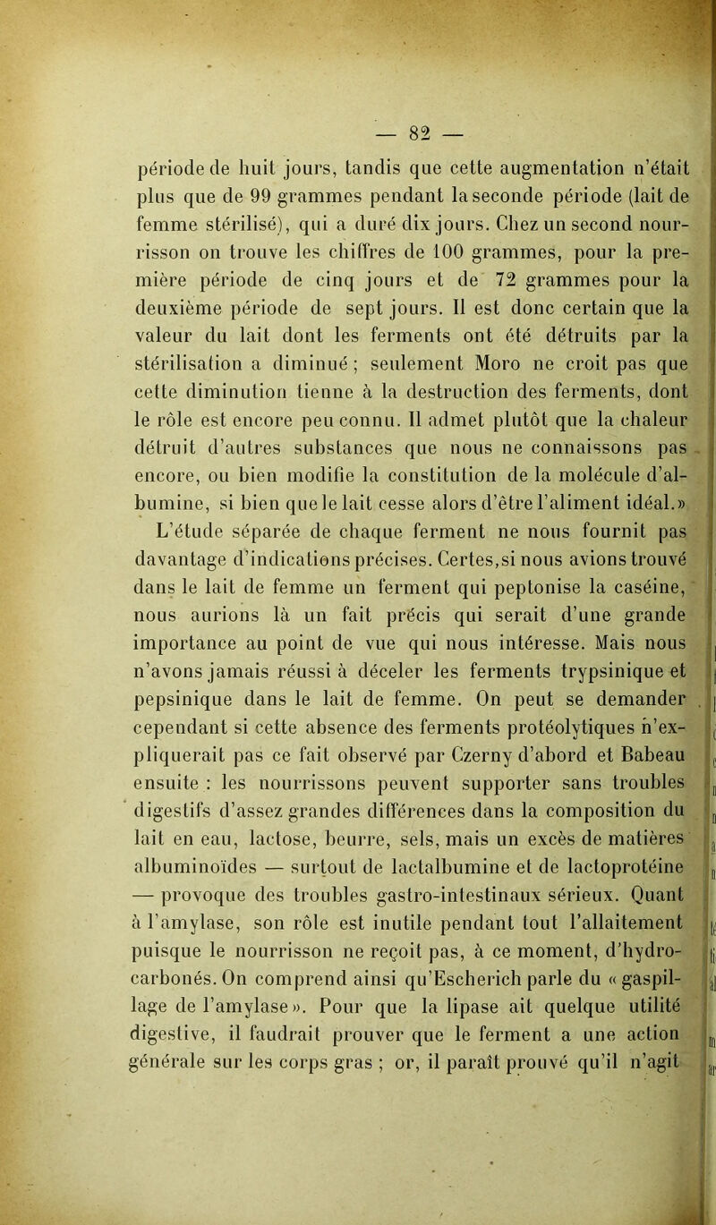 période de huit jours, tandis que cette augmentation n’était j plus que de 99 grammes pendant la seconde période (lait de jj femme stérilisé), qui a duré dix jours. Chez un second nour- ^ risson on trouve les chiffres de 100 grammes, pour la pre- jj mière période de cinq jours et de 72 grammes pour la j deuxième période de sept jours. Il est donc certain que la j valeur du lait dont les ferments ont été détruits par la \ stérilisation a diminué ; seulement Moro ne croit pas que ; cette diminution tienne à la destruction des ferments, dont j le rôle est encore peu connu. Il admet plutôt que la chaleur I détruit d’autres substances que nous ne connaissons pas | encore, ou bien modifie la constitution de la molécule d’al- i bumine, si bien que le lait cesse alors d’être l’aliment idéal.» | L’étude séparée de chaque ferment ne nous fournit pas J davantage d’indications précises. Certes,si nous avions trouvé !, dans le lait de femme un ferment qui peptonise la caséine, i nous aurions là un fait précis qui serait d’une grande j importance au point de vue qui nous intéresse. Mais nous j n’avons jamais réussi à déceler les ferments trypsinique et [ pepsinique dans le lait de femme. On peut se demander , | cependant si cette absence des ferments protéolytiques h’ex- j pliquerait pas ce fait observé par Czerny d’abord et Babeau ^ ensuite : les nourrissons peuvent supporter sans troubles ^ * digestifs d’assez grandes différences dans la composition du j lait en eau, lactose, beurre, sels, mais un excès de matières albuminoïdes — surtout de lactalbumine et de lactoprotéine j — provoque des troubles gastro-intestinaux sérieux. Quant à l’amylase, son rôle est inutile pendant tout l’allaitement puisque le nourrisson ne reçoit pas, à ce moment, d’hydro- (j, carbonés. On comprend ainsi qu’Escherich parle du « gaspil- j] lage de l’amylase ». Pour que la lipase ait quelque utilité digestive, il faudrait prouver que le ferment a une action générale sur les corps gras ; or, il paraît prouvé qu’il n’agit ijj,