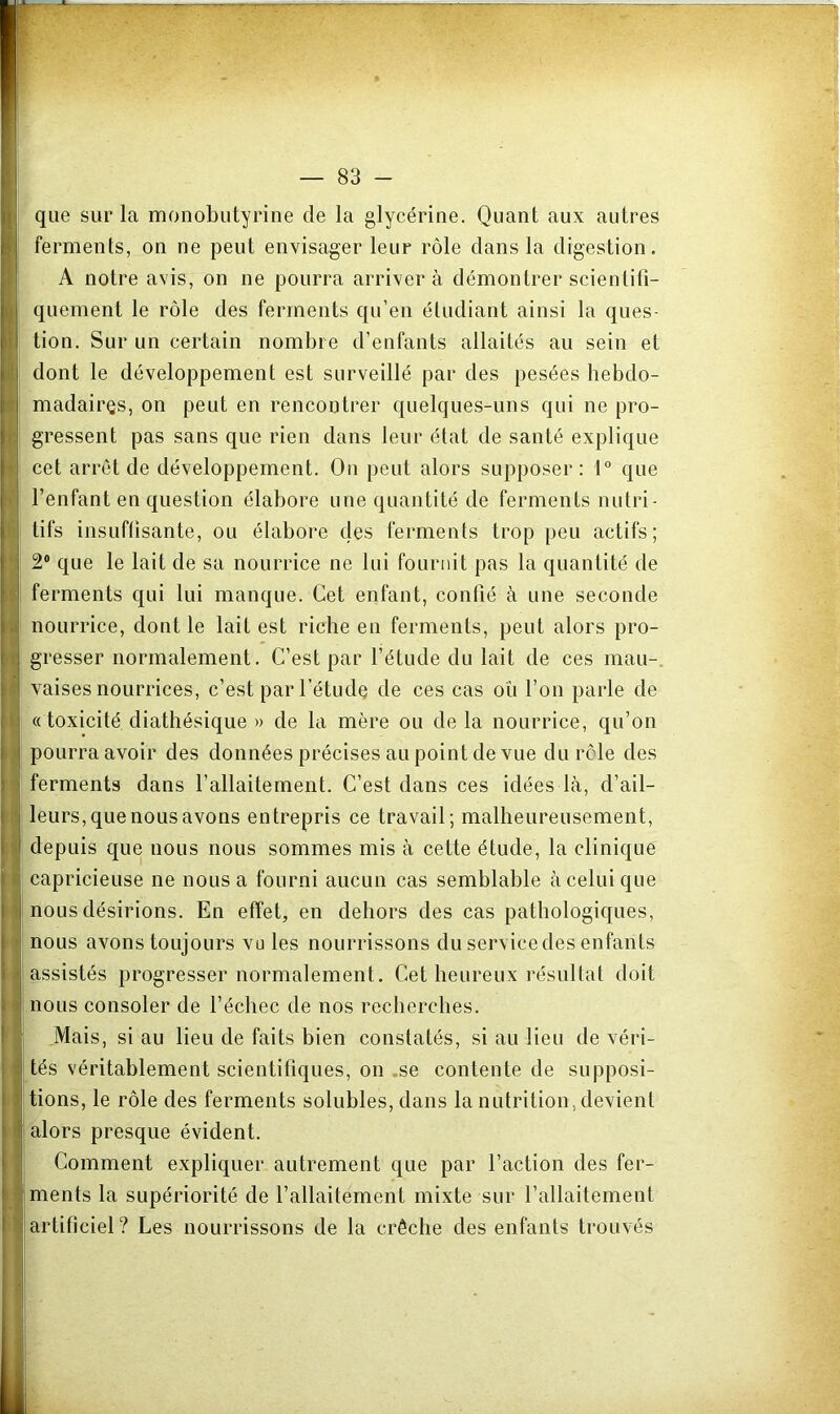 que sur la monobutyrine de la glycérine. Quant aux autres ferments, on ne peut envisager leur rôle dans la digestion. A notre avis, on ne pourra arriver à démontrer scientifi- quement le rôle des ferments qu’en étudiant ainsi la ques- tion. Sur un certain nombre d’enfants allaités au sein et dont le développement est surveillé par des pesées hebdo- madairçs, on peut en rencontrer quelques-uns qui ne pro- gressent pas sans que rien dans leur état de santé explique cet arrêt de développement. On peut alors supposer : 1° que l’enfant en question élabore une quantité de ferments nutri- tifs insLifüsante, ou élabore des ferments trop peu actifs; 2® que le lait de sa nourrice ne lui fournit pas la quantité de ferments qui lui manque. Cet enfant, confié à une seconde nourrice, dont le lait est riche en ferments, peut alors pro- gresser normalement. C’est par l’étude du lait de ces mau-, vaises nourrices, c’est par l’étudo de ces cas où l’on parle de « toxicité diathésique » de la mère ou de la nourrice, qu’on pourra avoir des données précises au point de vue du rôle des ferments dans l’allaitement. C’est dans ces idées là, d’ail- leurs, que nous avons entrepris ce travail; malheureusement, depuis que nous nous sommes mis à cette étude, la clinique capricieuse ne nous a fourni aucun cas semblable à celui que nous désirions. En efîeC en dehors des cas pathologiques, nous avons toujours vu les nourrissons du service des enfants assistés progresser normalement. Cet heureux résultat doit nous consoler de l’échec de nos recherches. Mais, si au lieu de faits bien constatés, si au lieu de véri- tés véritablement scientifiques, on .se contente de supposi- tions, le rôle des ferments solubles, dans la nutrition, devient alors presque évident. Comment expliquer autrement que par l’action des fer- ments la supériorité de l’allaitement mixte sur l’allaitement artificiel? Les nourrissons de la crèche des enfants trouvés