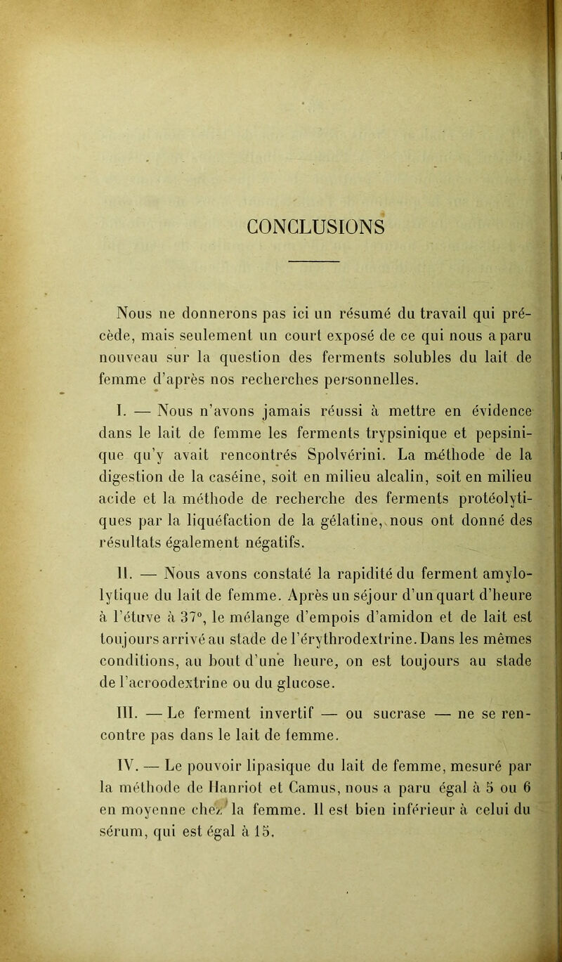 CONCLUSIONS Nous ne donnerons pas ici un résumé du travail qui pré- cède, mais seulement un court exposé de ce qui nous a paru nouveau sur la question des ferments solubles du lait de femme d’après nos recherches personnelles. I. — Nous n’avons jamais réussi à mettre en évidence dans le lait de femme les ferments trypsinique et pepsini- que qu’y avait rencontrés Spolvérini. La méthode de la digestion de la caséine, soit en milieu alcalin, soit en milieu acide et la méthode de recherche des ferments protéolyti- ques par la liquéfaction de la gélatine,, nous ont donné des résultats également négatifs. II. — Nous avons constaté la rapidité du ferment amylo- lytique du lait de femme. Après un séjour d’un quart d’heure à l’étuve h 37“, le mélange d’empois d’amidon et de lait est toujours arrivé au stade de l’érythrodextrine.Dans les mêmes conditions, au bout d’une heure, on est toujours au stade de l’acroodextrine ou du glucose. III. —Le ferment invertit — ou sucrase — ne se ren- contre pas dans le lait de femme. IV. — Le pouvoir lipasique du lait de femme, mesuré par la méthode de llanriot et Camus, nous a paru égal à 5 ou 6 en moyenne chez' la femme. 11 est bien inférieur à celui du