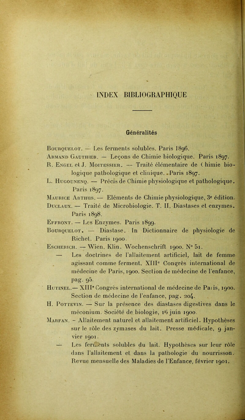 INDEX BIBLIOGRAPHIQUE Généralités Bourouelot. — [,es ferments solubles. Paris I896. Armand Gauthier. — Leçons de Chimie biologique. Paris 1897. R. ENGEuetJ. Moitessier. — Traité élémentaire de Chimie bio- logique pathologique et clinique. .Paris 1897. L. Hugounenq. — Précis de Chimie physiologique et pathologique. Paris 1897. Maurice Arthus.— Eléments de Chimie physiologique, 3« édition. Duclaux. — Traité de Microbiologie. T. II. Diaslases et enzymes. Paris 1898. Effront. — Les Enzymes. Paris 1899. Bourquelot. — Diastase. In Dictionnaire de physiologie de Richet. Paris 1900. Escherich. —Wien. Klin. Wochenschrift 1900. N“5i. — Les doctrines de l’allaitement artificiel, lait de femme . agissant comme ferment. XIII® Congrès international de médecine de Paris, 1900. Section de médecine de l’enfance, pag. 95. Hutinel.— XIII'Congrès international de médecine de Paiis, 1900. Section de médecine de l’enfance, pag. 2o4- H. PoTTEviN. — Sur la présence des diastases digestives dans le méconium. Société de. biologie, ibjuin 1900. Marfan. - Allaitement naturel et allaitement artificiel. Hypothèses sur le rôle des zymases du lait. Presse médicale, 9 jan- vier 1901. — Les ferments solubles du lait. Hypothèses sur leur rôle dans l’allaitement et dans la pathologie du nourrisson. Revue mensuelle des Maladies de l’Enfance, février 1901.