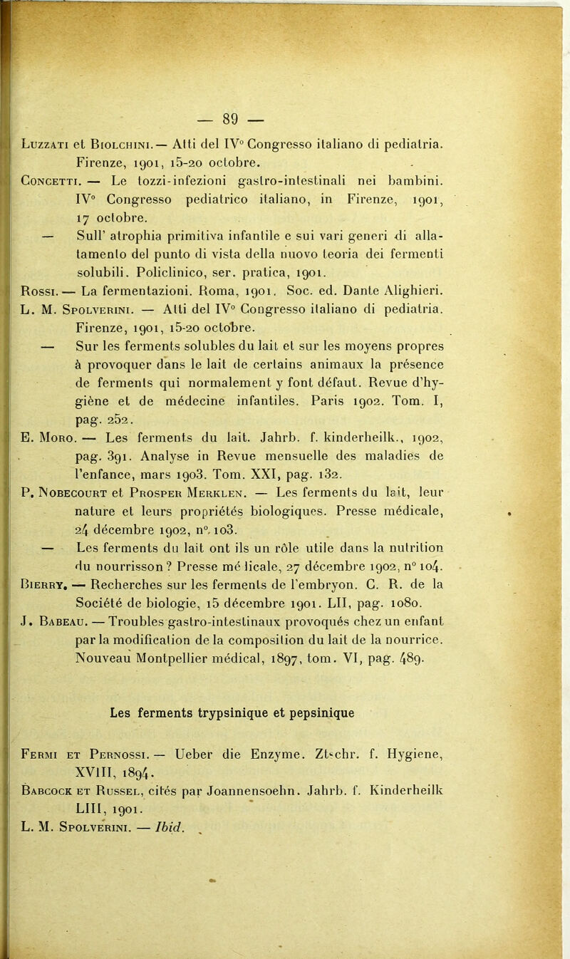 Luzzati et Biolchini.— Aiti del IV“ Congresso italiano di pedialria. Firenze, 1901, i5-20 octobre. CoNCETTi. — Le tozzi-infezioni gaslro-inlestinali nei bambini. IV® Congresso pediatrico italiano, in Firenze, 1901, 17 octobre. — Suir atrophia primitiva infantile e sui vari generi di alla- tamento del punto di vista délia niiovo teoria dei fermenti solubili. Policlinico, ser. pratica, 1901. Rossi.— La fermentazioni. Roma, 1901. Soc. ed. Dante Alighieri. L. M. Spolverini. — Atli del IV® Congresso italiano di pediatria. Firenze, 1901, i5-20 octolare. — Sur les ferments solubles du lait et sur les moyens propres à provoquer dans le lait de certains animaux la présence de ferments qui normalement y font défaut. Revue d’hy- giène et de médecine infantiles. Paris 1902. Tom. I, pag. 252. E. Moro. — Les ferments du lait. Jahrb. f. kinderheilk., 1902, pag. 891. Analyse in Revue mensuelle des maladies de l’enfance, mars 1908. Tom. XXI, pag. 182. P. Nobecourt et Prosper Merklen. — Les ferments du lait, leur nature et leurs propriétés biologiques. Presse médicale, 24 décembre 1902, n°. 108. — Les ferments du lait ont ils un rôle utile dans la nutrition du nourrisson ? Presse mé licale, 27 décembre 1902, n° io4. Bierry, — Recherches sur les ferments de l’embryon. C. R. de la Société de biologie, i5 décembre 1901. LII, pag. 1080. J. Babeau. — Troubles gastro-intestinaux provoqués chez un enfant par la modification de la composition du lait de la nourrice. Nouveau Montpellier médical, 1897, tom. VI, pag. 489. Les ferments trypsinique et pepsinique Fermi et Pernossi. — Ueber die Enzyme. Zt'-chr. f. Hygiene, XVIII, 1894. Babcock ET Russel, cités par Joannensoehn. Jahrb. f. Kinderheilk LUI, 1901. L. M. Spolverini. — Ibid.