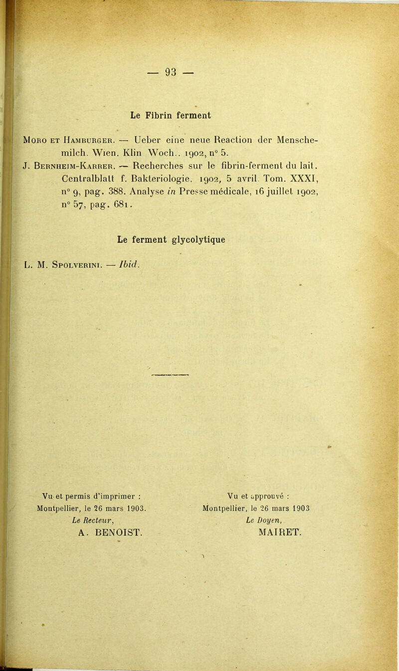 Le Fibrin ferment Moro et Hamburger. — Ueber eine neue Reaction der Mensche- milclî. Wien. Klin Woch.. 1902, n® 5. J. Bebnheim-Karrer. — Recherches sur le fibrin-fermenl du lait. Centralblalt f. Rakteriologie, 1902, 5 avril. Tom. XXXI, n“ 9, pag. 388. Analyse in Presse médicale, 16 juillet 1902, n® 57, pag. 681. Le ferment glycolytique L. M. Spolverini. — Ibid. Vu et permis d’imprimer : Montpellier, le 26 mars 1903. Le Recteur, A. BENOIST. Vu et approuvé : Montpellier, le 26 mars 1903 Le Doyen, MAIRET.