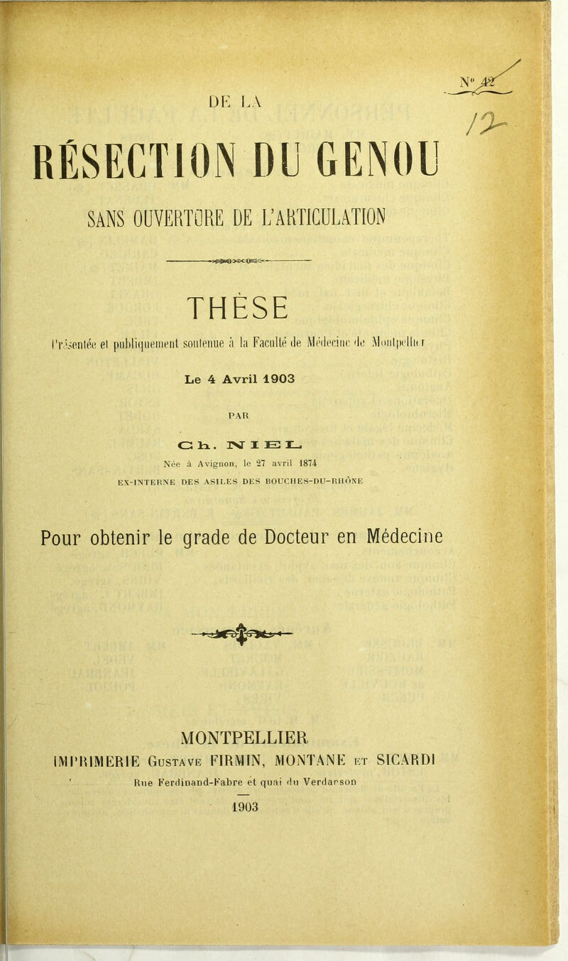 DE LA RÉSECTION DU GENOU SANS OUVERTURE DE L’ARTICULATION THÈSE Présentée el publiquement soutenue à la Faculté:de Médecine de Mmilpellnr Le 4 Avril 1903 PAR Ch. NIEL Née à Avignon, le 27 avril 1874 EX-INTERNE DES ASILES DES BOUCHES-DU-RHÔNE Pour obtenir le grade de Docteur en Médecine ♦ MONTPELLIER IMPRIMERIE Gustave FIRMIN, MONTANE et SICARDI Rne KeriiiDaDd-Fabre et quai du Verdarson 1903