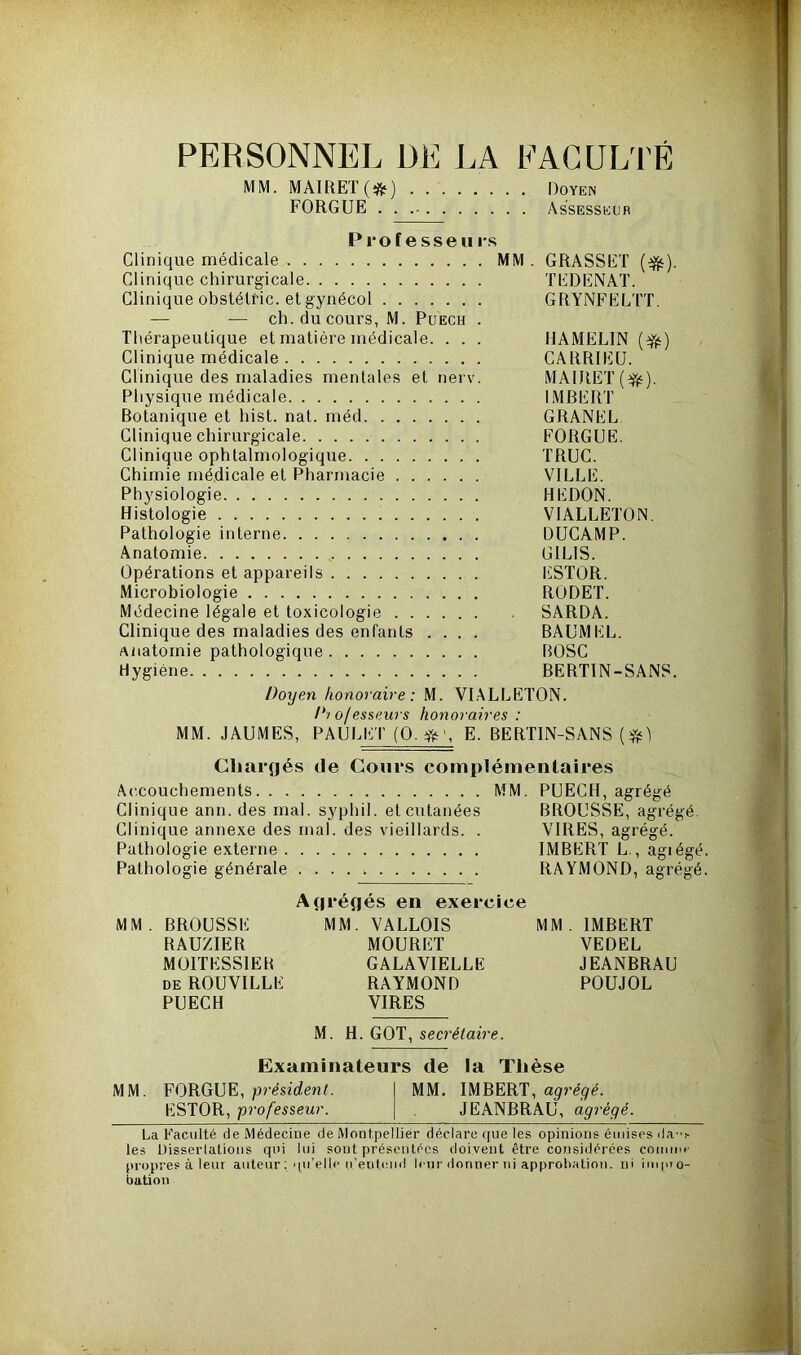 PERSONNEL DE LA FACULTÉ MM. MAIRET(;fc) Doyen FORGUE Assesseur P r o f e s s e u rs Clinique médicale MM . GRASSET (efc). Clinique chirurgicale TEDENAT. Clinique obstétric. et gynécol GRYNFELTT. — — ch. du cours, M. Puech . Thérapeutique et matière médicale. . . . HAMEL1N (#) Clinique médicale CARRIEU. Clinique des maladies mentales et nerv. MAIRET (#•). Physique médicale IMBERT Botanique et hist. nat. méd GRANEL Clinique chirurgicale FORGUE. Clinique ophtalmologique TRUC. Chimie médicale et Pharmacie VILLE. Physiologie HEDON. Histologie VIALLETON. Pathologie interne DUCAMP. Anatomie GILIS. Opérations et appareils ESTOR. Microbiologie RODET. Médecine légale et toxicologie SARDA. Clinique des maladies des enfants .... BAUMEL. anatomie pathologique BOSC Hygiène BERTIN-SANS. Doyen honoraire: M. VIALLETON. Dtofesseurs honoraires : MM. JAUMES, PAULET (O. E. BERTIN-SANS ($0 Chargés de Cours complémentaires Accouchements MM. PUECH, agrégé Clinique ann. des mal. syphil. et cutanées BROUSSE, agrégé. Clinique annexe des mal. des vieillards. . VIRES, agrégé. Pathologie externe IMBERT L., agiégé. Pathologie générale RAYMOND, agrégé. Agrégés en exercice MM. BROUSSE MM. VALLOIS MM. IMBERT RAUZIER MOURET VEDEL M01TESS1ER GALAVIELLE JEANBRAU de ROUVILLE RAYMOND POUJOL PUECH VIRES M. H. GOT, secrétaire. Examinateurs de la Thèse MM. FORGUE, président. MM. IMBERT, agrégé. ESTOR, professeur. JEANBRAU, agrégé. La Faculté de Médecine de Montpellier déclare que les opinions émises da”s les Uisserlations qui lui sont présentées doivent être considérées comme propres à leur auteur : qu'elle n'entend leur donner ni approbation, ni impro- bation
