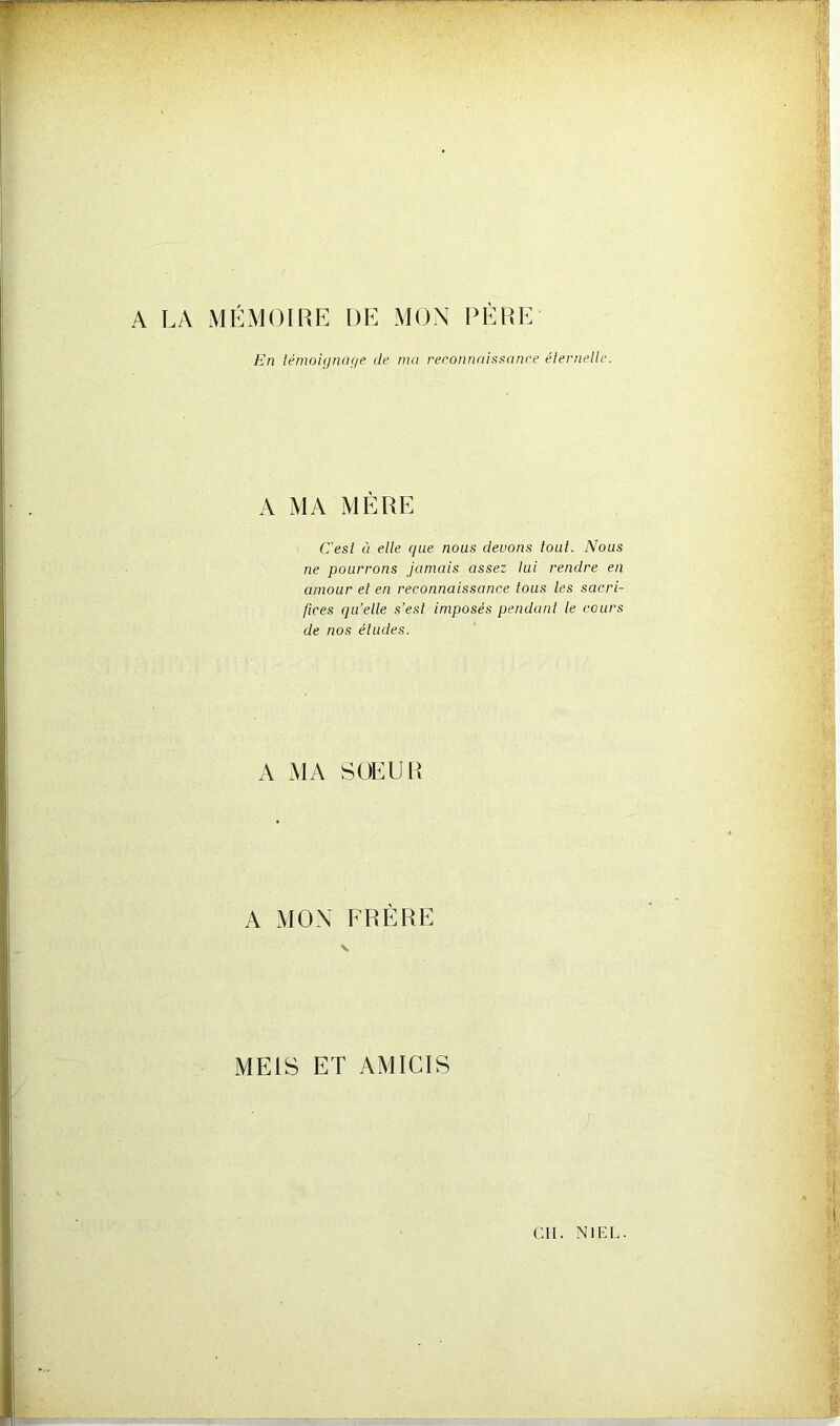 A LA MÉMOIRE DE MON PÈRE En témoignage de ma reconnaissance éternelle. A MA MÈRE C'esl à elle que nous devons tout. Nous ne pourrons jamais assez lui rendre en amour et en reconnaissance tous les sacri- fices qu’elle s’est imposés pendant le cours de nos études. A MA SOEUR A MON FRÈRE ME1S ET AMICIS Cil. N1F.L.