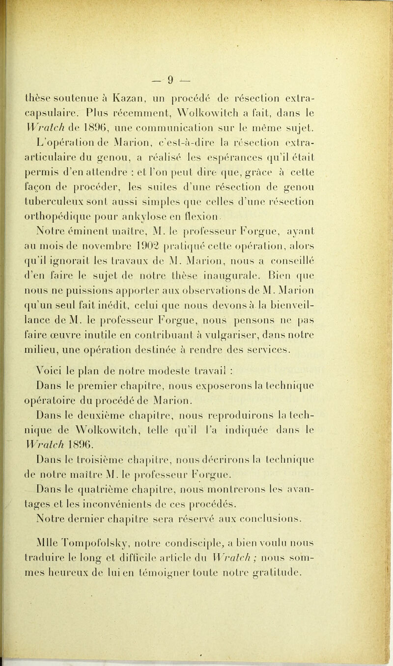 thèse soutenue à Kazan, un procédé de résection extra- capsulaire. Plus récemment, Wolkowitch a fait, dans le Wrcitcli de 1896, une communication sur le même sujet. L’opération de Marion, c’est-à-dire la résection extra- articulaire du genou, a réalisé les espérances qu’il était permis d’en attendre : et l’on peut dire que, grâce à cette façon de procéder, les suites d’une résection de genou tuberculeux sont aussi simples que celles d’une résection orthopédique pour ankylosé en flexion. Notre éminent maître, M. le professeur Forgue, ayant au mois de novembre 1902 pratiqué celte opération, alors qu’il ignorait les travaux de M. Marion, nous a conseillé d’en faire le sujet de notre thèse inaugurale. Bien que nous ne puissions apporter aux observations de M. Marion qu’un seul fait inédit, celui que nous devons à la bienveil- lance deM. le professeur Forgue, nous pensons ne pas faire œuvre inutile en contribuant à vulgariser, dans notre milieu, une opération destinée à rendre des services. Voici le plan de notre modeste travail : Dans le premier chapitre, nous exposerons la technique opératoire du procédé de Marion. Dans le deuxième chapitre, nous reproduirons la tech- nique de Wolkowitch, telle qu’il l’a indiquée dans le Wraie h 1896. Dans le troisième chapitre, nous décrirons la technique de notre maître M. le professeur Forgue. Dans le quatrième chapitre, nous montrerons les avan- tages et les inconvénients de ces procédés. Notre dernier chapitre sera réservé aux conclusions. Mlle Tompofolsky, notre condisciple, a bien voulu nous traduire le long et difficile article du Wratch; nous som- mes heureux de lui en témoigner toute notre gratitude.