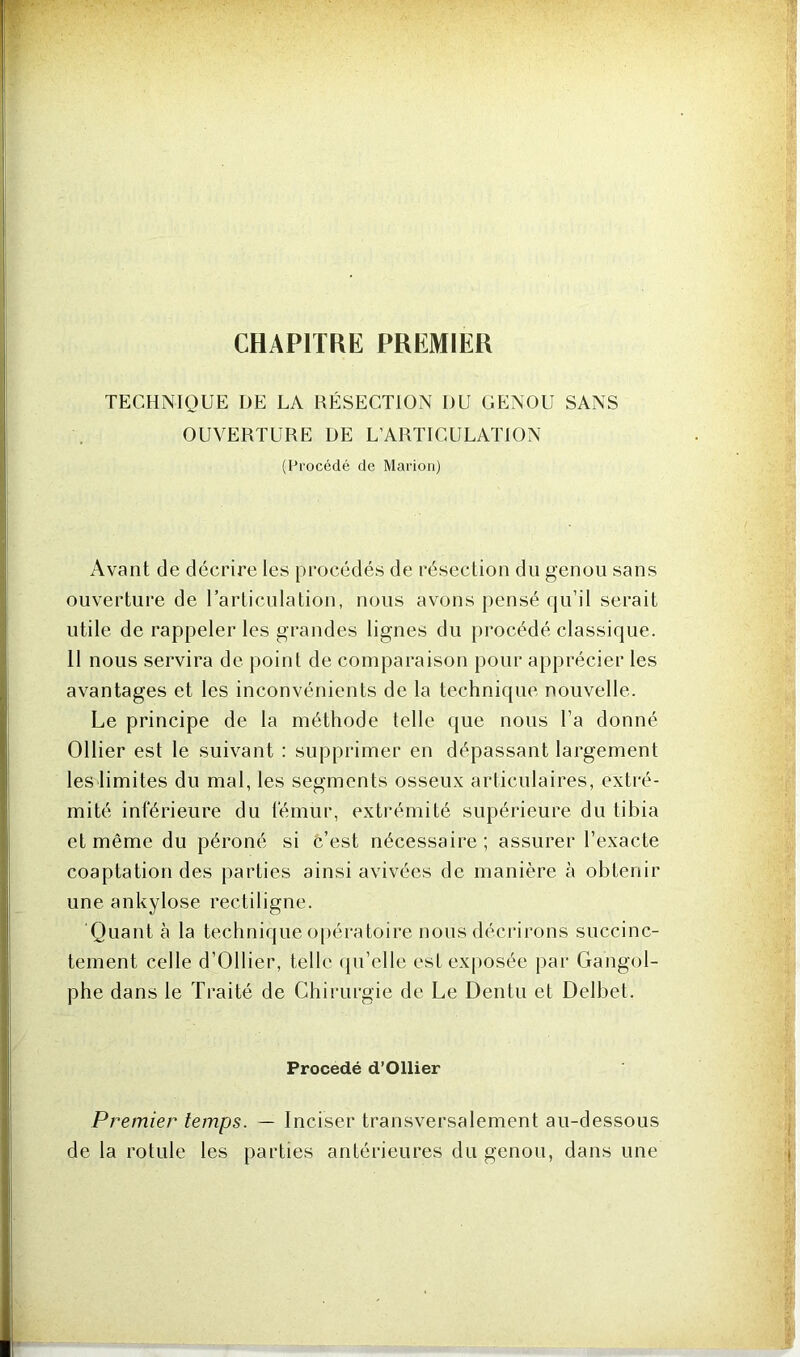 CHAPITRE PREMIER TECHNIQUE DE LA RÉSECTION DU GENOU SANS OUVERTURE DE L’ARTICULATION (Procédé de Marion) Avant de décrire les procédés de résection du genou sans ouverture de l’articulation, nous avons pensé qu’il serait utile de rappeler les grandes lignes du procédé classique. 11 nous servira de point de comparaison pour apprécier les avantages et les inconvénients de la technique nouvelle. Le principe de la méthode telle que nous l’a donné Ollier est le suivant : supprimer en dépassant largement les limites du mal, les segments osseux articulaires, extré- mité inférieure du fémur, extrémité supérieure du tibia et même du péroné si c’est nécessaire; assurer l’exacte coaptation des parties ainsi avivées de manière à obtenir une ankylosé rectiligne. Quanta la technique opératoire nous décrirons succinc- tement celle d’Ollier, telle qu’elle est exposée par Gangol- phe dans le Traité de Chirurgie de Le Dcntu et Delbet. Procédé d’Ollier Premier temps. — Inciser transversalement au-dessous de la rotule les parties antérieures du genou, dans une
