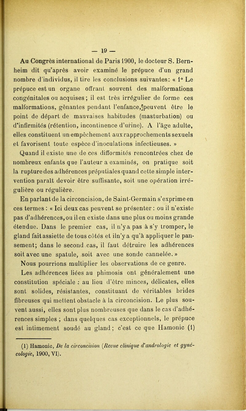 Au Congrès international de Paris 1900, le docteur S. Bern- heim dit qu’après avoir examiné le prépuce d’un grand nombre d’individus, il tire les conclusions suivantes: « 1° Le prépuce est un organe offrant souvent des malformations congénitales ou acquises; il est très irrégulier de forme ces malformations, gênantes pendant l’enfance,^peuvent être le point de départ de mauvaises habitudes (masturbation) ou d’infirmités (rétention, incontinence d’urine). A l’âge adulte, elles constituent un empêchement aux rapprochements sexuels et favorisent toute espèce d’inoculations infectieuses. » Quand il existe une de ces difformités rencontrées chez de nombreux enfants que l’auteur a examinés, on pratique soit la rupture des adhérences préputiales quand cette simple inter- vention paraît devoir être suffisante, soit une opération irré- gulière ou régulière. En parlantde la circoncision, de Saint-Germain s’exprime en ces termes : « Ici deux cas peuvent se présenter : ou il n’existe pas d’adhérences, ou il en existe dans une plus ou moins grande étendue. Dans le premier cas, iln’ya pas à s’y tromper, le gland fait assiette de tous côtés et iln’ya qu’à appliquer le pan- sement; dans le second cas, il faut détruire les adhérences soit avec une spatule, soit avec une sonde cannelée. » Nous pourrions multiplier les observations de ce genre. Les adhérences liées au phimosis ont généralement une constitution spéciale : au lieu d’être minces, délicates, elles sont solides, résistantes, constituant de véritables brides fibreuses qui mettent obstacle à la circoncision. Le plus sou- vent aussi, elles sont plus nombreuses que dans le cas d’adhé- rences simples ; dans quelques cas exceptionnels, le prépuce est intimement soudé au gland; c’est ce que Hamonic (1) (1) Hamonic, De la circoncision (Revue clinique d'andrologie et gyné- cologie, 1900, VI).