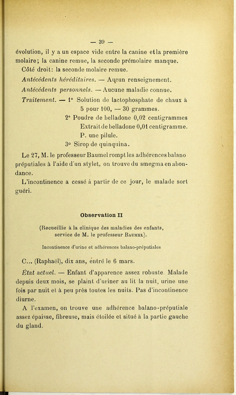 évolution, il y a un espace vide entre la canine etla première molaire; la canine remue, la seconde prémolaire manque. Côté droit: la seconde molaire remue. Antécédents héréditaires. — Aqcun renseignement. Antécédents personnels. —Aucune maladie connue. Traitement. — 1° Solution de lactophosphate de chaux à 5 pour 100, — 30 grammes. 2° Poudre de belladone 0,02 centigrammes Extraitde belladone 0,01 centigramme. P. une pilule. 3° Sirop de quinquina. Le 27, M. le professeur Baumel rompt les adhérences balano préputiales à l’aide d’un stylet, on trouve du smegma en abon- dance. L’incontinence a cessé à partir de ce jour, le malade sort guéri. C... (Raphaël), dix ans, entré le 6 mars. État actuel. — Enfant d’apparence assez robuste. Malade depuis deux mois, se plaint d’uriner au lit la nuit, urine une fois par nuit et à peu près toutes les nuits. Pas d’incontinence diurne. A l’examen, on trouve une adhérence balano-préputiale assez épaisse, fibreuse, mais étoilée et situé à la partie gauche du gland. Observation II (Recueillie à la clinique des maladies des enfants, service de M. le professeur Baumel). Incontinence d’urine et adhérences balano-préputiales