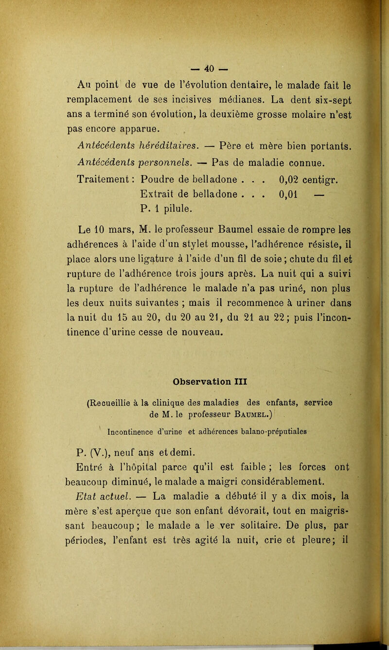 Au point de vue de l’évolution dentaire, le malade fait le remplacement de ses incisives médianes. La dent six-sept ans a terminé son évolution, la deuxième grosse molaire n’est pas encore apparue. Antécédents héréditaires. — Père et mère bien portants. Antécédents personnels. — Pas de maladie connue. Traitement: Poudre de belladone . . . 0,02 centigr. Extrait de belladone . . . 0,01 — P. 1 pilule. Le 10 mars, M. le professeur Baumel essaie de rompre les adhérences à l’aide d’un stylet mousse, l’adhérence résiste, il place alors une ligature à l’aide d’un fil de soie ; chute du fil et rupture de l’adhérence trois jours après. La nuit qui a suivi la rupture de l’adhérence le malade n’a pas uriné, non plus les deux nuits suivantes ; mais il recommence à uriner dans la nuit du 15 au 20, du 20 au 21, du 21 au 22 ; puis l’incon- tinence d’urine cesse de nouveau. Observation III (Recueillie à la clinique des maladies des enfants, service de M. le professeur Baumel.) Incontinence d’urine et adhérences balano-préputiales P. (V.), neuf ans et demi. Entré à l’hôpital parce qu’il est faible ; les forces ont beaucoup diminué, le malade a maigri considérablement. Etat actuel. — La maladie a débuté il y a dix mois, la mère s’est aperçue que son enfant dévorait, tout en maigris- sant beaucoup ; le malade a le ver solitaire. De plus, par périodes, l’enfant est très agité la nuit, crie et pleure; il