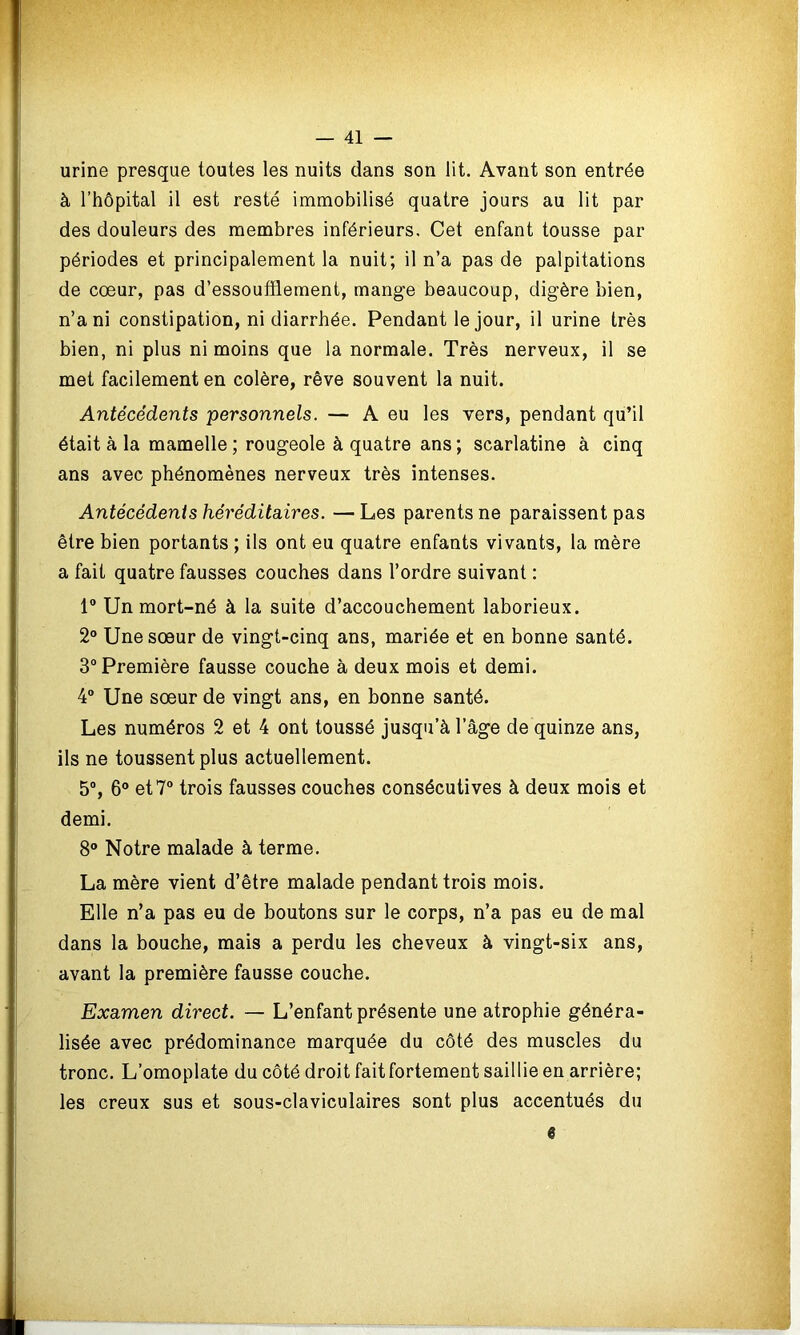 urine presque toutes les nuits dans son lit. Avant son entrée à l’hôpital il est resté immobilisé quatre jours au lit par des douleurs des membres inférieurs. Cet enfant tousse par périodes et principalement la nuit; il n’a pas de palpitations de cœur, pas d’essoufflement, mange beaucoup, digère bien, n’a ni constipation, ni diarrhée. Pendant le jour, il urine très bien, ni plus ni moins que la normale. Très nerveux, il se met facilement en colère, rêve souvent la nuit. Antécédents personnels. — A eu les vers, pendant qu’il était à la mamelle ; rougeole à quatre ans; scarlatine à cinq ans avec phénomènes nerveux très intenses. Antécédents héréditaires. —Les parents ne paraissent pas être bien portants ; ils ont eu quatre enfants vivants, la mère a fait quatre fausses couches dans l’ordre suivant : 1° Un mort-né à la suite d’accouchement laborieux. 2° Une sœur de vingt-cinq ans, mariée et en bonne santé. 3° Première fausse couche à deux mois et demi. 4° Une sœur de vingt ans, en bonne santé. Les numéros 2 et 4 ont toussé jusqu’à l’âge de quinze ans, ils ne toussent plus actuellement. 5°, 6° et 7° trois fausses couches consécutives à deux mois et demi. 8° Notre malade à terme. La mère vient d’être malade pendant trois mois. Elle n’a pas eu de boutons sur le corps, n’a pas eu de mal dans la bouche, mais a perdu les cheveux à vingt-six ans, avant la première fausse couche. Examen direct. — L’enfant présente une atrophie généra- lisée avec prédominance marquée du côté des muscles du tronc. L’omoplate du côté droit fait fortement saillie en arrière; les creux sus et sous-claviculaires sont plus accentués du 6