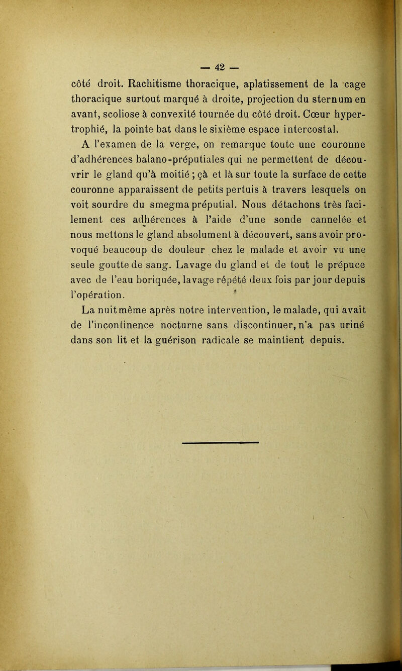 côté droit. Rachitisme thoracique, aplatissement de la cage thoracique surtout marqué à droite, projection du sternum en avant, scoliose à convexité tournée du côté droit. Cœur hyper- trophié, la pointe bat dans le sixième espace intercostal. A l’examen de la verge, on remarque toute une couronne d’adhérences balano-préputiales qui ne permettent de décou- vrir le gland qu’à moitié ; çà et là sur toute la surface de cette couronne apparaissent de petits pertuis à travers lesquels on voit sourdre du smegma préputial. Nous détachons très faci- lement ces adhérences à l’aide d’une sonde cannelée et nous mettons le gland absolument à découvert, sans avoir pro- voqué beaucoup de douleur chez le malade et avoir vu une seule goutte de sang. Lavage du gland et de tout le prépuce avec de l’eau boriquée, lavage répété deux fois par jour depuis l’opération. La nuitmême après notre intervention, le malade, qui avait de l’incontinence nocturne sans discontinuer, n’a pas uriné dans son lit et la guérison radicale se maintient depuis.