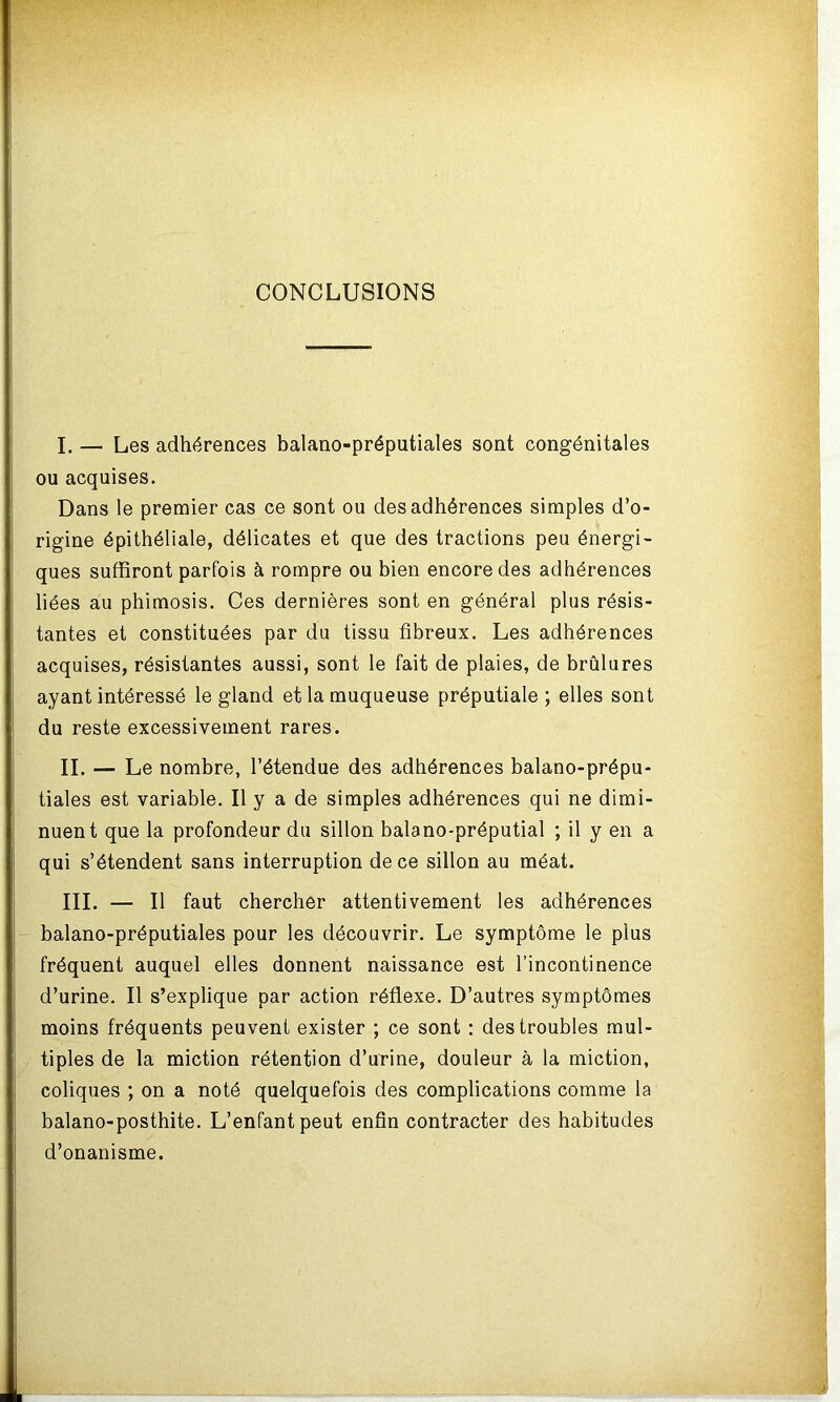 CONCLUSIONS I. — Les adhérences balano-préputiales sont congénitales ou acquises. Dans le premier cas ce sont ou des adhérences simples d’o- rigine épithéliale, délicates et que des tractions peu énergi- ques suffiront parfois à rompre ou bien encore des adhérences liées au phimosis. Ces dernières sont en général plus résis- tantes et constituées par du tissu fibreux. Les adhérences acquises, résistantes aussi, sont le fait de plaies, de brûlures ayant intéressé le gland et la muqueuse préputiale; elles sont du reste excessivement rares. II. — Le nombre, l’étendue des adhérences balano-prépu- tiales est variable. Il y a de simples adhérences qui ne dimi- nuent que la profondeur du sillon balano-préputial ; il y en a qui s’étendent sans interruption de ce sillon au méat. III. — Il faut chercher attentivement les adhérences balano-préputiales pour les découvrir. Le symptôme le plus fréquent auquel elles donnent naissance est l’incontinence d’urine. Il s’explique par action réflexe. D’autres symptômes moins fréquents peuvent exister ; ce sont : des troubles mul- tiples de la miction rétention d’urine, douleur à la miction, coliques ; on a noté quelquefois des complications comme la balano-posthite. L’enfant peut enfin contracter des habitudes d’onanisme.