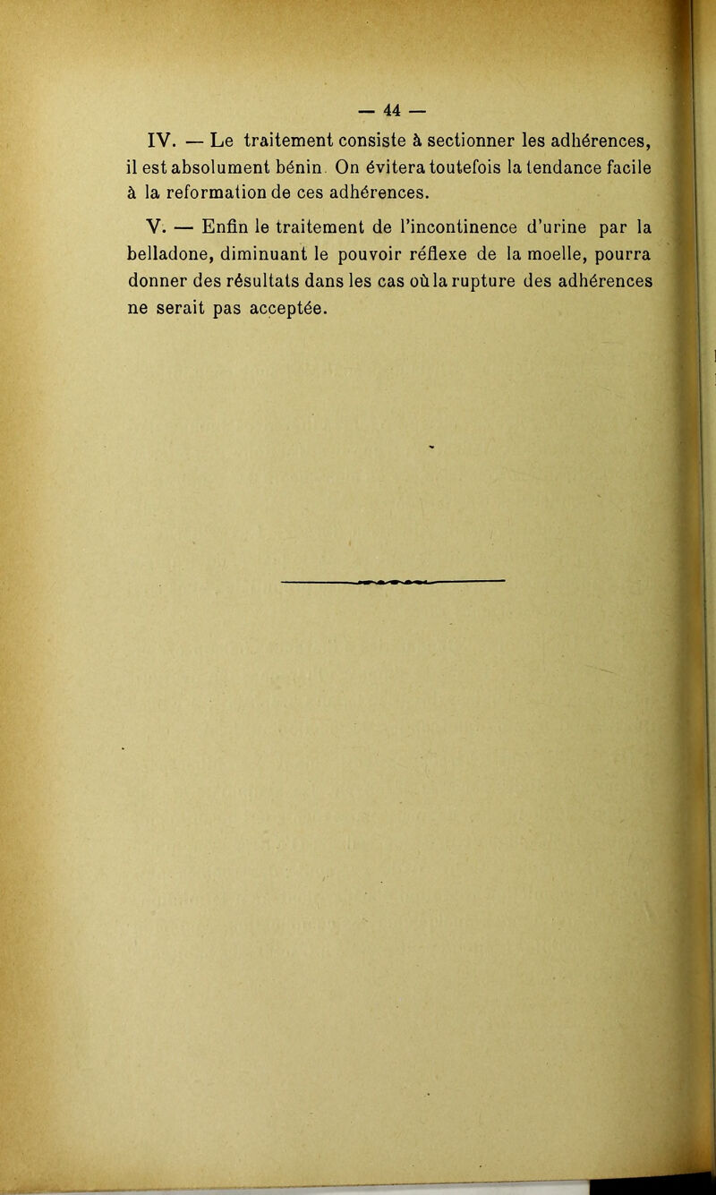 IV. — Le traitement consiste à sectionner les adhérences, il est absolument bénin On évitera toutefois la tendance facile à la reformation de ces adhérences. V. — Enfin le traitement de l’incontinence d’urine par la belladone, diminuant le pouvoir réflexe de la moelle, pourra donner des résultats dans les cas où la rupture des adhérences ne serait pas acceptée.