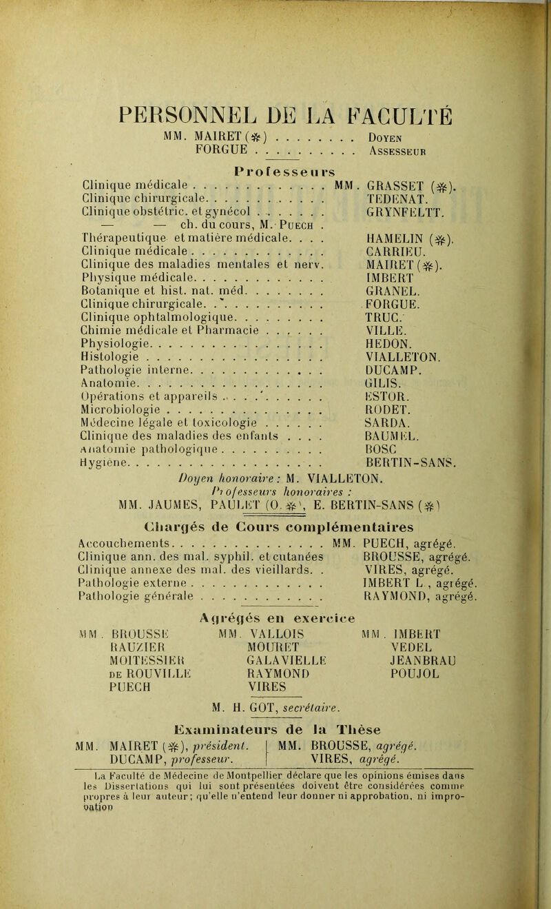 PERSONNEL DE LA FACULTÉ MM. MA1RET(#) Doyen FORGUE Assesseur Professeurs Clinique médicale MM. GRASSET (efc). Clinique chirurgicale TEDENAT. Clinique obstétric. et gynécol GRYNFELTT. — — ch. du cours, M. Puech . Thérapeutique et matière médicale. . . . HAMELIN (^). Clinique médicale CARRIEU. Clinique des maladies mentales et nerv. MAIRET(^). Physique médicale IMBERT Botanique et hist. nat. méd GRANEL. Clinique chirurgicale. .' FORGUE. Clinique ophtalmologique TRUC. Chimie médicale et Pharmacie VILLE. Physiologie HEDON. Histologie VIALLETON. Pathologie interne DUCAMP. Anatomie GILIS. Opérations et appareils ' ESTOR. Microbiologie RODET. Médecine légale et toxicologie SARDA. Clinique des maladies des enfants .... BAUMEL. anatomie pathologique BOSC Hygiène BERTIN-SANS. Doyen honoraire: M. VIALLETON. Dio/esseurs honoraires : MM. JAUMES, PAULET (O. E. BERTIN-SANS ($) Chargés de Cours complémentaires Accouchements MM. PUECH, agrégé. Clinique ann. des mal. syphil. et cutanées BROUSSE, agrégé Clinique annexe des mal. des vieillards. . VIRES, agrégé. Pathologie externe IMBERT L , agié Pathologie générale RAYMOND, agré Agrégés en exercice MM. BROUSSE MM. VALLOIS MM. IMBERT RAUZIER MOURÛT VEDEL M01TESS1ER GALAVIELLE JEANBRAU de ROUVILLE RAYMOND POUJOL PUECH VIRES M. H. GOT, secrétaire. Examinateurs de la Thèse MM. MAIRET (efc), président. MM. BROUSSE, agrégé. DUCAMP, professeur. VIRES, agrégé. La Faculté de Médecine de Montpellier déclare que les opinions émises dans les Dissertations qui lui sont présentées doivent être considérées comme propres à leur auteur; qu’elle u’entend leur donner ni approbation, ni impro- oation CIC CfQ