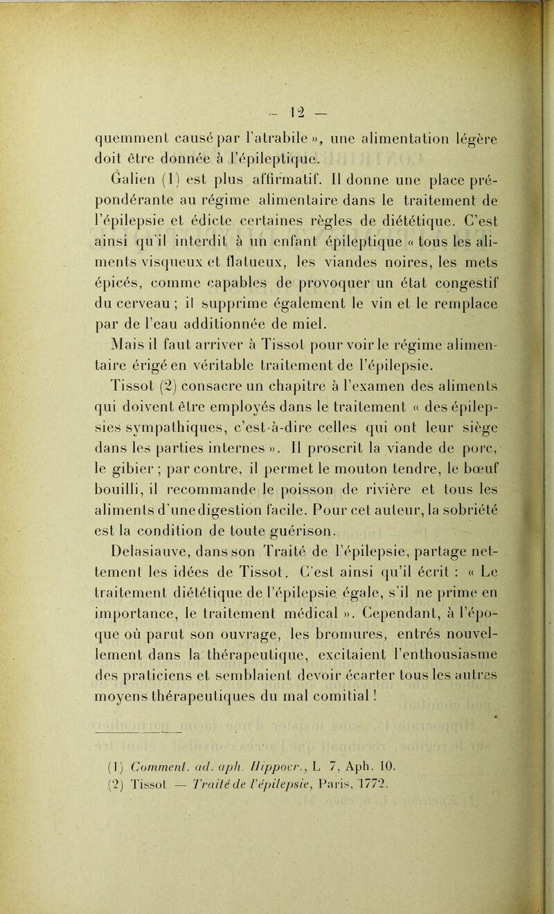 quemment causé par l’atrabile », une alimentation légère doit être donnée à l’épileptique. Galien (1) est plus affirmatif. Il donne une place pré- pondérante au régime alimentaire dans le traitement de l’épilepsie et édicte certaines règles de diététique. C’est ainsi qu’il interdit à un enfant épileptique « tous les ali- ments visqueux et flatueux, les viandes noires, les mets épicés, comme capables de provoquer un état congestif du cerveau ; il supprime également le vin et le remplace par de l’eau additionnée de miel. Mais il faut arriver à Tissot pour voir le régime alimen- taire érigé en véritable traitement de l’épilepsie. Tissot (2) consacre un chapitre à l’examen des aliments qui doivent être employés dans le traitement « des épilep- sies sympathiques, c’est-à-dire celles qui ont leur siège dans les parties internes ». 11 proscrit la viande de porc, le gibier ; par contre, il permet le mouton tendre, le bœuf bouilli, il recommande le poisson de rivière et tous les aliments d’une digestion facile. Pour cet auteur, la sobriété est la condition de toute guérison. Delasiauve, dans son Traité de l’épilepsie, partage net- tement les idées de Tissot. C’est ainsi qu’il écrit : « Le traitement diététique de l’épilepsie égale, s’il ne prime en importance, le traitement médical ». Cependant, à l’épo- que où parut son Ouvrage, les bromures, entrés nouvel- lement dans la thérapeutique, excitaient l’enthousiasme des praticiens et semblaient devoir écarter tous les autres moyens thérapeutiques du mal comitial ! (1) Comment, ctcl. aph. Uippocr., L 7, Aph. 10.