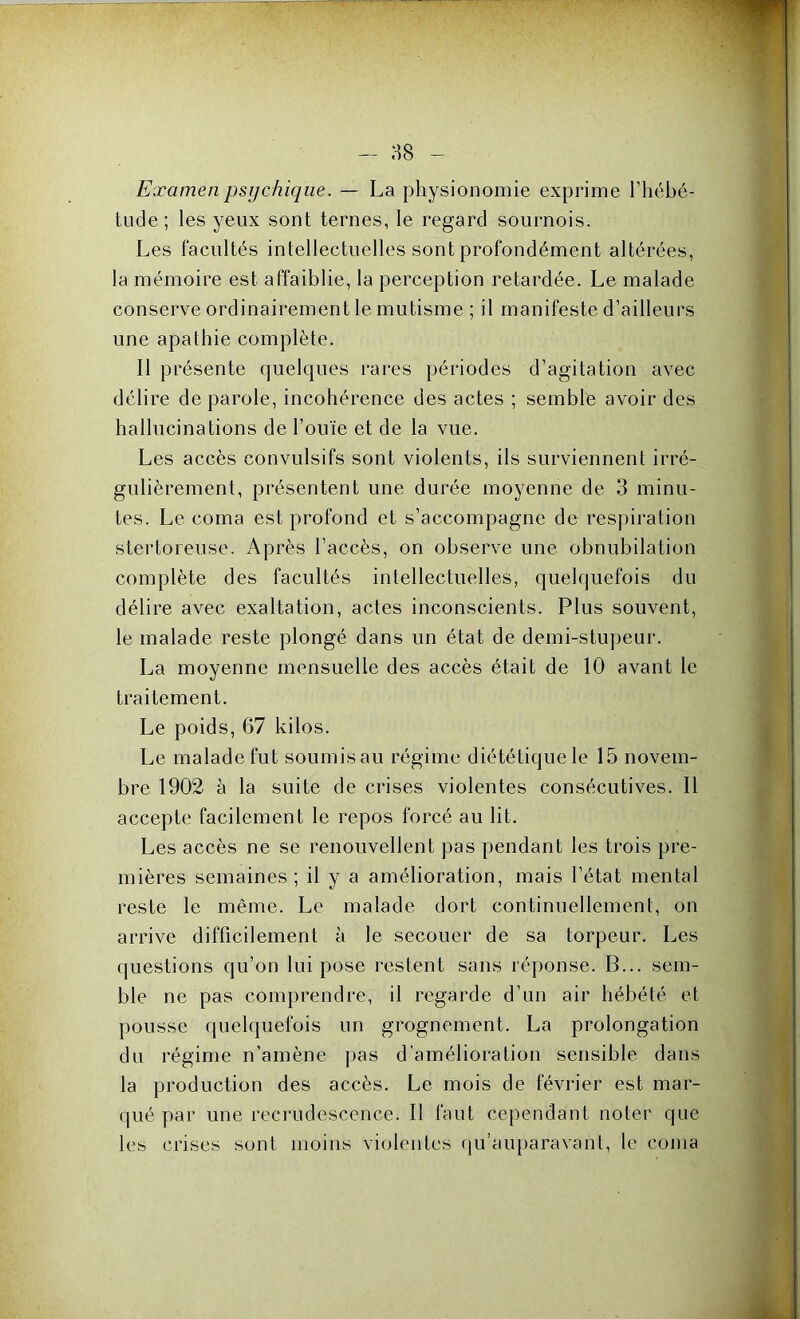 - as Examen psychique. — La physionomie exprime l’hébé- tude; les yeux sont ternes, le regard sournois. Les facultés intellectuelles sont profondément altérées, la mémoire est affaiblie, la perception retardée. Le malade conserve ordinairement le mutisme ; il manifeste d’ailleurs une apathie complète. 11 présente quelques rares périodes d’agitation avec délire de parole, incohérence des actes ; semble avoir des hallucinations de l’ouïe et de la vue. Les accès convulsifs sont violents, ils surviennent irré- gulièrement, présentent une durée moyenne de 3 minu- tes. Le coma est profond et s’accompagne de respiration stertoreuse. Après l’accès, on observe une obnubilation complète des facultés intellectuelles, quelquefois du délire avec exaltation, actes inconscients. Plus souvent, le malade reste plongé dans un état de demi-stupeur. La moyenne mensuelle des accès était de 10 avant le traitement. Le poids, 67 kilos. Le malade fut soumis au régime diététique le 15 novem- bre 1902 à la suite de crises violentes consécutives. Il accepte facilement le repos forcé au lit. Les accès ne se renouvellent pas pendant les trois pre- mières semaines; il y a amélioration, mais l’état mental reste le même. Le malade dort continuellement, on arrive difficilement à le secouer de sa torpeur. Les questions qu’on lui pose restent sans réponse. B... sem- ble ne pas comprendre, il regarde d’un air hébété et pousse quelquefois un grognement. La prolongation du régime n’amène pas d’amélioration sensible dans la production des accès. Le mois de février est mar- qué par une recrudescence. Il faut cependant noter que les crises sont moins violentes qu’auparavant, le coma