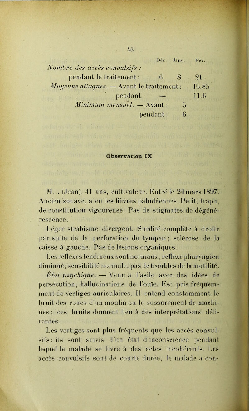 Déc. Janv. Fév. Nombre des accès convulsifs : pendant le traitement : G 8 21 Moyenne attaques. — Avant le traitement: 15.85 pendant — 11.6 Minimum mensuel. — Avant : 5 pendant : 6 Observation IX M... (Jean), 41 ans, cultivateur. Entré le 21mars 1897. Ancien zouave, a eu les lièvres paludéennes. Petit, trapu, de constitution vigoureuse. Pas de stigmates de dégéné- rescence. Léger strabisme divergent. Surdité complète à droite par suite de la perforation du tympan ; sclérose de la caisse à gauche. Pas de lésions organiques. Les réflexes tendineux sont normaux, réflexe pharyngien diminué; sensibilité normale, pas de troubles de la motilité. Etal psychique. — Venu à l’asile avec des idées de persécution, hallucinations de l’ouïe. Est pris fréquem- ment de vertiges auriculaires. Il entend constamment le bruit des roues d’un moulin ou le sussurement de machi- nes ; ces bruits donnent lieu à des interprétations déli- rantes. Les vertiges sont plus fréquents que les accès convul- sifs; ils sont suivis d’un état d’inconscience pendant lequel le malade se livre à des actes incohérents. Les accès convulsifs sont de courte durée, le malade a con-