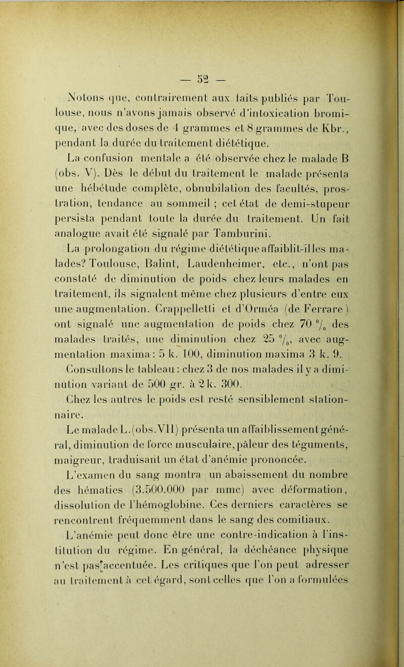 Notons que, contrairement aux taits publiés par Tou- louse, nous n’avons jamais observé d’intoxication bromi- que, avec des doses de 4 grammes et 8 grammes de Kbr., pendant la durée du traitement diététique. La confusion mentale a été observée chez le malade B (obs. V). Dès le début du traitement le malade présenta une hébétude complète, obnubilation des facultés, pros- tration, tendance au sommeil ; cet état de demi-stupeur persista pendant toute la durée du traitement. Un fait analogue avait été signalé par Tamburini. La prolongation du régime diététique affaiblit-il les ma- lades? Toulouse, Balint, Laudenheimer, etc., n’ont pas constaté de diminution de poids chez leurs malades en traitement, ils signalent même chez plusieurs d’entre eux une augmentation. Crappelletti et d’Orméa (deFerrare) ont signalé une augmentation de poids chez 70 °/n des malades traités, une diminution chez 25 °/0, avec aug- mentation maxima : 5 k. 100, diminution maxima 3 k. 9. Consultons le tableau: chez 3 de nos malades il y a dimi- nution variant de 500 gr. à 2k. 300. Chez les autres le poids est resté sensiblement station- naire. Le malade L.(obs. VU) présenta un affaiblissement géné- ral, diminution de force musculaire, pâleur des téguments, maigreur, traduisant un état d’anémie prononcée. L’examen du sang montra un abaissement du nombre des hématies (3.500.000 par mmc) avec déformation, dissolution de l’hémoglobine. Ces derniers caractères se rencontrent fréquemment dans le sang des comitiaux. L’anémie peut donc être une contre-indication à l’ins- titution du régime. En général, la déchéance physique n’est pas'accentuée. Les critiques que l’on peut adresser au traitement à cet égard, sont celles que l’on a formulées