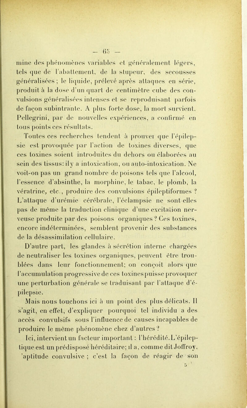 mine des phénomènes variables et généralement légers, tels que de l’abattement, de la stupeur, des secousses généralisées ; le liquide, prélevé après attaques en série, produit à la dose d’un quart de centimètre cube des con- vulsions généralisées intenses et se reproduisant parfois de façon subintrante. A plus forte dose, la mort survient. Pellegrini, par de nouvelles expériences, a confirmé en tous points ces résultats. Toutes ces recherches tendent à prouver que l’épilep- sie est provoquée par l’action de toxines diverses, que ces toxines soient introduites du dehors ou élaborées au sein des tissus: il y a intoxication, ou auto-intoxication. Ne voit-on pas un grand nombre de poisons tels que l’alcool, l’essence d’absinthe, la morphine, le tabac, le plomb, la vératrine, etc., produire des convulsions épileptiformes ? L’attaque d’urémie cérébrale, l’éclampsie ne sont elles pas de même la traduction clinique d’une excitation ner- veuse produite par des poisons organiques? Ces toxines, encore indéterminées, semblent provenir des substances de la désassimilation cellulaire. D’autre part, les glandes à sécrétion interne chargées de neutraliser les toxines organiques, peuvent être trou- blées dans leur fonctionnement; on conçoit alors que l’accumulation progressive de ces toxines puisse provoquer une perturbation générale se traduisant par l’attaque d’é- pilepsie. Mais nous touchons ici à un point des plus délicats. Il s’agit, en effet, d’expliquer pourquoi tel individu a des accès convulsifs sous l’influence de causes incapables de produire le même phénomène chez d’autres? Ici, intervient un facteur important : l’hérédité.L’épilep- tique est un prédisposé héréditaire; il a, comme dit Joffroy, 'aptitude convulsive; c’est la façon de réagir de son 5 ‘