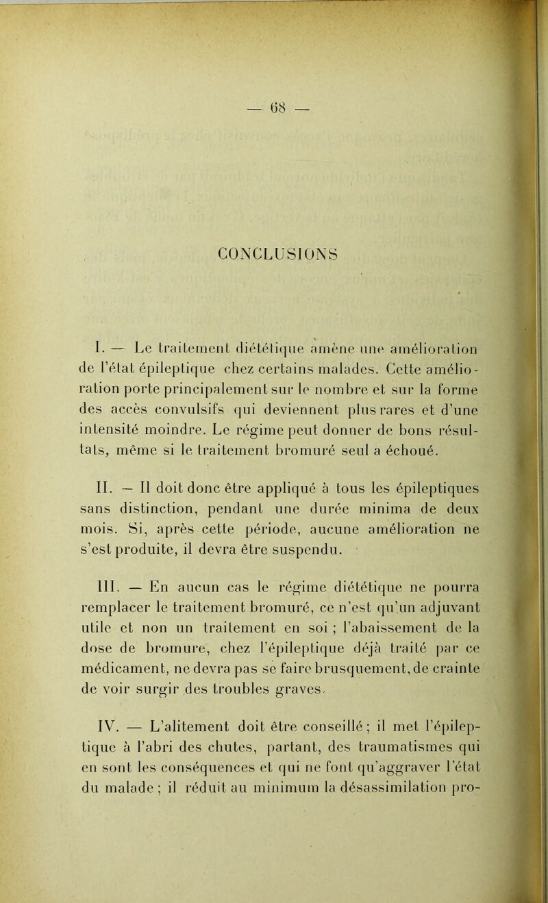 CONCLUSIONS I. — Le traitement diététique amène une amélioration de l’état épileptique chez certains malades. Cette amélio- ration porte principalement sur le nombre et sur la forme des accès convulsifs qui deviennent plus rares et d’une intensité moindre. Le régime peut donner de bons résul- tats, même si le traitement bromuré seul a échoué. IL — Il doit donc être appliqué à tous les épileptiques sans distinction, pendant une durée minima de deux mois. Si, après cette période, aucune amélioration ne s’est produite, il devra être suspendu. III. — En aucun cas le régime diététique ne pourra remplacer le traitement bromuré, ce n’est qu’un adjuvant utile et non un traitement en soi ; l’abaissement de la dose de bromure, chez l’épileptique déjà traité par ce médicament, ne devra pas se faire brusquement, de crainte de voir surgir des troubles graves, IV. — L’alitement doit être conseillé; il met l’épilep- tique à l’abri des chutes, partant, des traumatismes qui en sont les conséquences et qui ne font qu’aggraver l’état du malade; il réduit au minimum la désassimilation pro-