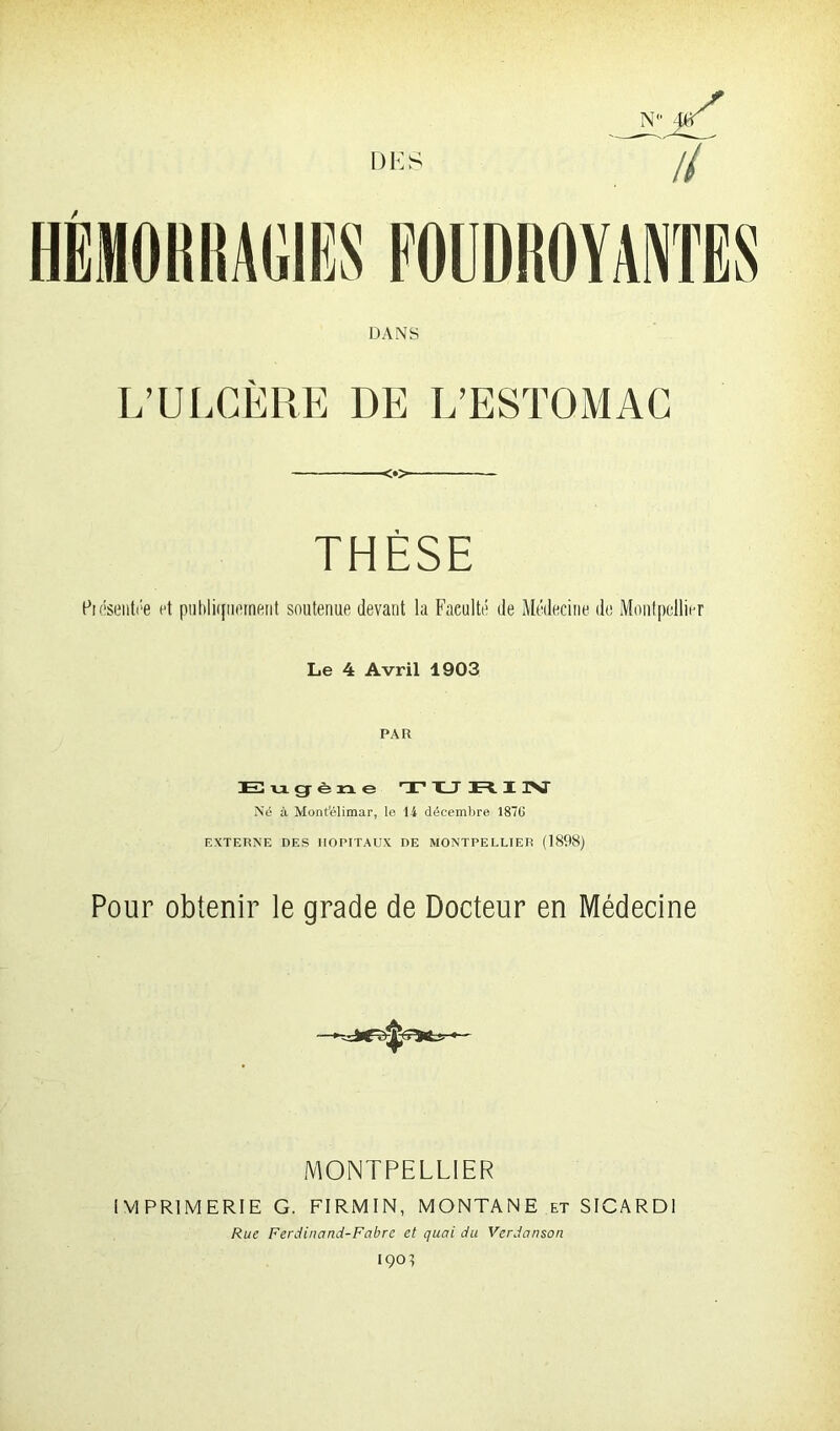 DES il HEMORRAGIES FOUDROYANTES DANS L’ULCÈRE DE L’ESTOMAC <•> THÈSE Piésentee et publiquement soutenue devant la Faculté de Médecine de Montpellier Le 4 Avril 1903 PAR Eugène TURIN Né à Mont'élimar, le H décembre 1870 EXTERNE DES HOPITAUX DE MONTPELLIER (1898) Pour obtenir le grade de Docteur en Médecine MONTPELLIER IMPRIMERIE G. FIRMIN, MONTANE et SICARD1 Rue Ferdinand-Fabre et quai du Verdanson IÇOl