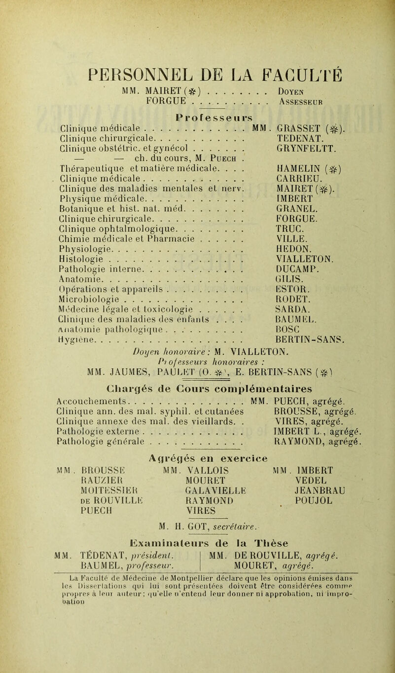 PERSONNEL DE LA FACULTÉ MM. MAIRET(;fr) Doyen FORGUE Assesseur Professeurs Clinique médicale MM. GRASSET (tfc). Clinique chirurgicale TEDENAT. Clinique obstélric. et gynécol GRYNFELTT. — — ch. du cours, M. Puech . Thérapeutique et matière médicale. . . . HAMELIN (tfë) Clinique médicale CARRIEU. Clinique des maladies mentales et nerv. MAIRET(efc). Physique médicale IMBERT Botanique et hist. nat. méd GRANEL. Clinique chirurgicale FORGUE. Clinique ophtalmologique TRUC. Chimie médicale et Pharmacie VILLE. Physiologie HEDON. Histologie VIALLETON. Pathologie interne DUCAMP. Anatomie GILIS. Opérations et appareils ESTOR. Microbiologie B.ODET. Médecine légale et toxicologie SARDA. Clinique des maladies des énfanls .... BAUMEL. Anatomie pathologique BOSC Hygiène BERTIN-SANS. Doyen honoraire: M. VIALLETON. Diojesseurs honoraires: MM. JAUMES, PAULET (O. E. BERTIN-SANS (#) Chargés de Cours complémentaires Accouchements MM. PUECH, agrégé. Clinique ann. des mal. syphil. et cutanées BROUSSE, agrégé. Clinique annexe des mal. des vieillards. . VIRES, agrégé. Pathologie externe IMBERT L., agrégé Pathologie générale RAYMOND, agrégé Agrégés en exercice MM. BROUSSE MM. VALLOIS MM. IMBERT BAUZIEB MOURET VEDEL M01TESS1EB GALAVIELLE JEANBRAU deROUVILLE RAYMOND POUJOL PUECH VIRES M. H. GOT, secrétaire. Examinateurs de la Thèse MM. TÉDENAT, président. MM. DE ROUVILLE, agrégé. BAUMEL, professeur. MOURET, agrégé. La Faculté de Médecine de Montpellier déclare que les opinions émises dans les Üisserlations qui lui sont présentées doivent être considérées comme propres à leur auteur ; qu’elle n’entend leur donner ni approbation, ni impro- bation