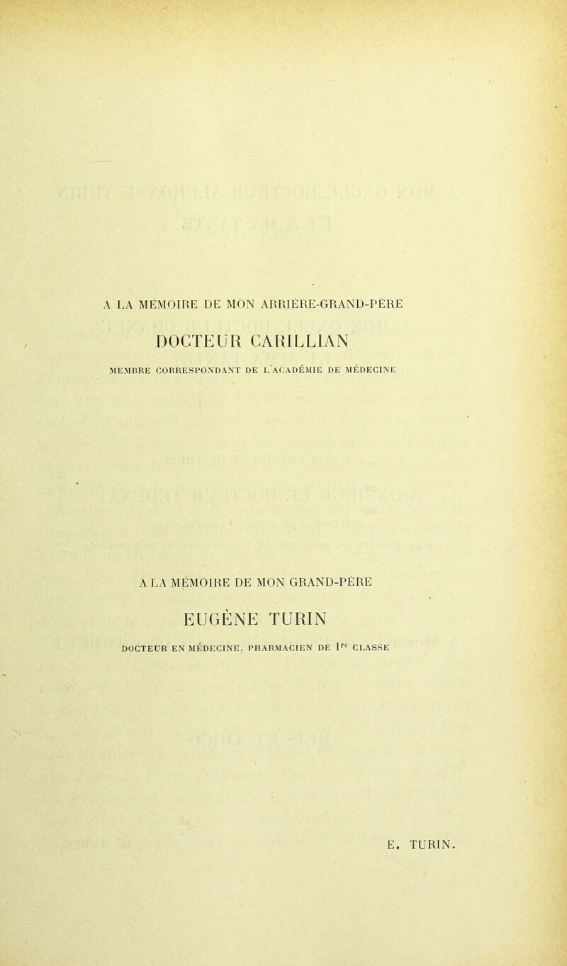 A LA MÉMOIRE DE MON ARRIÈRE-GRAND-PÈRE DOCTEUR CARILL1AN MEMBRE CORRESPONDANT DE L ACADÉMIE DE MÉDECINE A LA MÉMOIRE DE MON GRAND-PÈRE EUGÈNE TURIN DOCTEUR EN MÉDECINE. PHARMACIEN DE lrc CLASSE