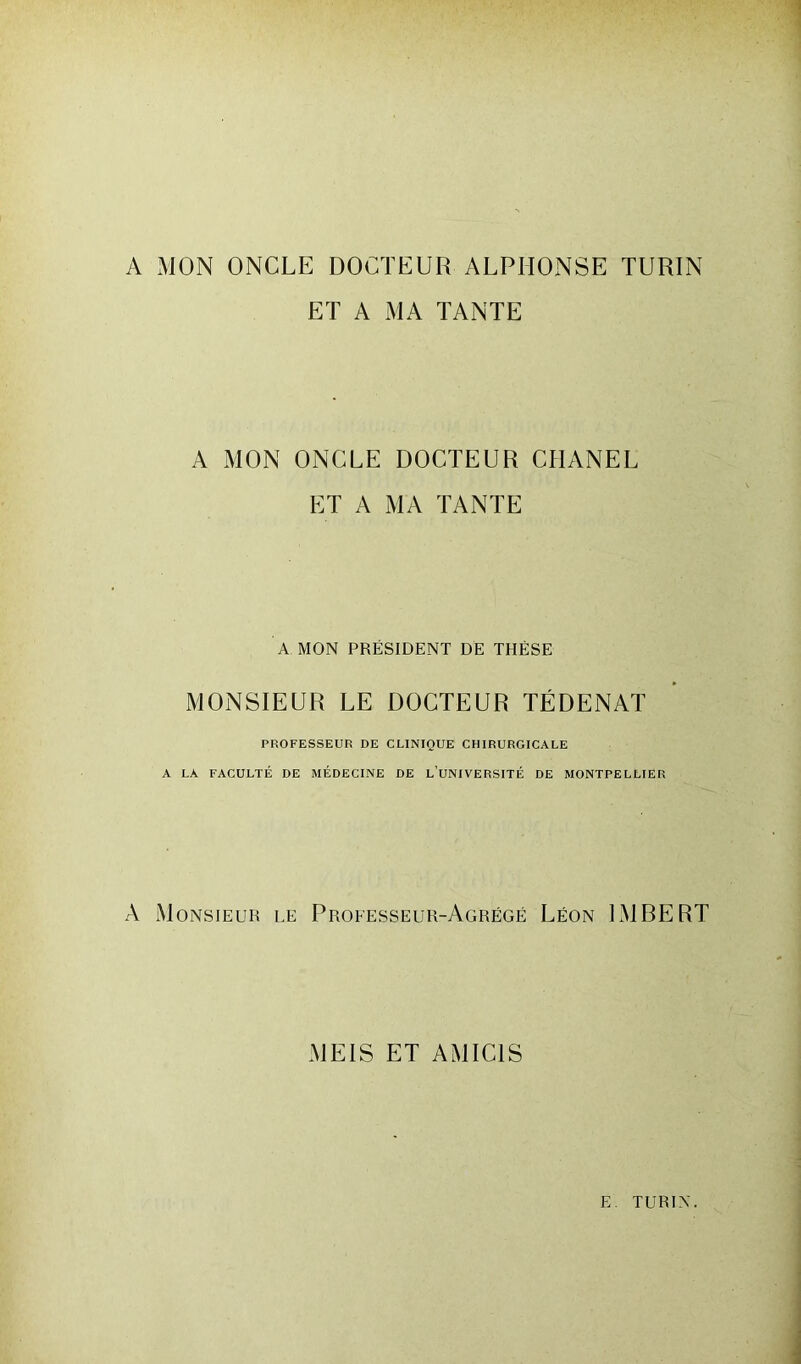 A MON ONCLE DOCTEUR ALPHONSE TURIN ET A MA TANTE A MON ONCLE DOCTEUR CHANEL ET A MA TANTE A MON PRÉSIDENT DE THÈSE MONSIEUR LE DOCTEUR TÉ DE N AT PROFESSEUR DE CLINIQUE CHIRURGICALE A LA FACULTÉ DE MÉDECINE DE l’üNIVERSITÉ DE MONTPELLIER A Monsieur le Professeur-Agrégé Léon IMBERT MEIS ET AMIC1S