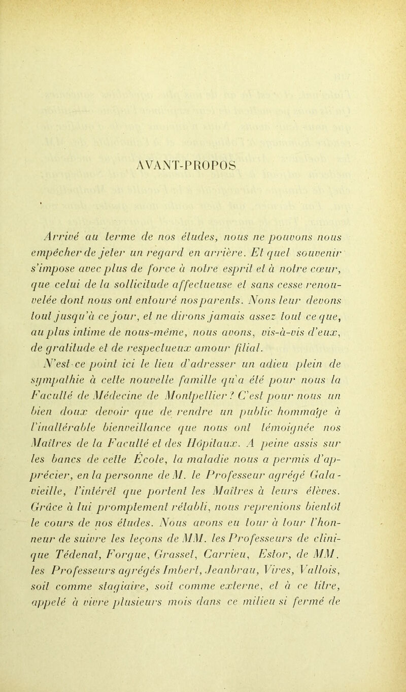 AVANT-PROPOS Arrivé au terme de nos études, nous ne pouvons nous empêcher de jeter un regard en arriére. El quel souvenu• s’impose avec plus de force à notre esprit et à notre cœur, que celui de la sollicitude affectueuse et sans cesse renou- velée dont nous ont entouré nos parents. Nons leur devons tout jusqu’à ce jour, et ne dirons jamais assez tout ce que, au plus intime de nous-même, nous avons, vis-à-vis d’eux, de gratitude et de respectueux amour filial. N’est ce point ici le lieu d'adresser un adieu plein de sympathie à celte nouvelle famille qu'a été pour nous la Faculté de Médecine de Montpellier ? C'est pour nous un bien doux devoir qne de rendre un public homma’ge à /'inaltérable bienveillance que nous ont témoignée nos Maîtres de la Faculté et des Hôpitaux. A peine assis sur les bancs de cette Ecole, la maladie nous a permis d’ap- précier, en la personne deM. le Professeur agrégé Gala- vieille, l’intérêt que portent les Maîtres à leurs élèves. Grâce à lui promptement rétabli, nous reprenions bientôt le cours de nos éludes. Nous avons eu tour à tour l'hon- neur de suivre les leçons de MM. les Professeurs de clini- que Tédenat, F orgue. Grasset, Carrieu, Estor, de MM. les Professeurs agrégés Imbert, .Jeanbrau, T ires, I u/lois, soit comme stagiaire, soit comme externe, et à ce titre, appelé à vivre plusieurs mois dans ce milieu si fermé de