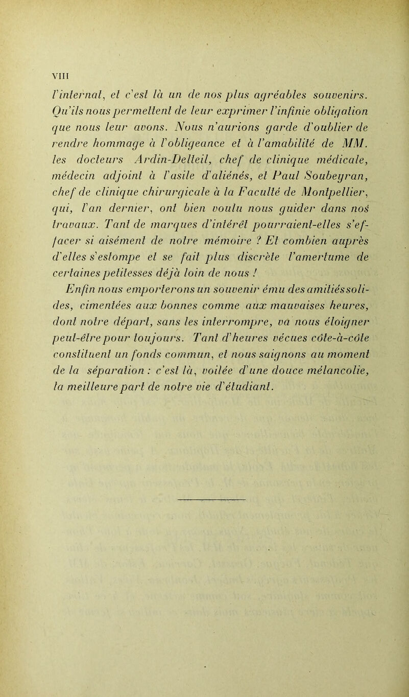 Vinternai, et cest là un cle nos plus agréables souvenirs. Qu ils nous permettent de leur exprimer l'infinie obligation que nous leur avons. Nous n'aurions garde d'oublier de rendre hommage à Vobligeance et à l'amabilité de MM. les docteurs Ardin-Delteil, chef de clinique médicale, médecin adjoint à l'asile d'aliénés, et Paul Soubeyran, chef de clinique chirurgicale à la Faculté de Montpellier, qui, l'an dernier, ont bien voulu nous guider dans noé travaux. Tant de marques d’intérêt pourraient-elles s'ef- facer si aisément de notre mémoire ? Et combien auprès d'elles s'estompe et se fait plus discrète l’amertume de certaines petitesses déjà loin de nous ! Enfin nous emporterons un souvenir ému des amitiés soli- des, cimentées aux bonnes comme aux mauvaises heures, dont notre départ, sans les interrompre, va nous éloigner peut-être pour toujours. Tant d'heures vécues côte-à-côte constituent un fonds commun, et nous saignons au moment de la séparation : c’est là, voilée d'une douce mélancolie, la meilleure part de notre vie d'éluclianl.