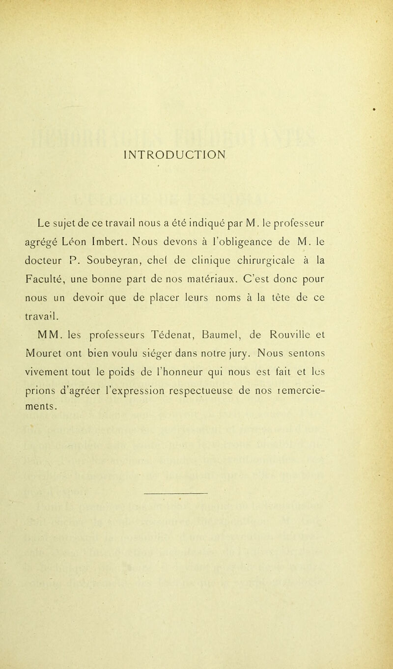 INTRODUCTION Le sujet de ce travail nous a été indiqué par M. le professeur agrégé Léon Imbert. Nous devons à l’obligeance de M. le docteur P. Soubeyran, chel de clinique chirurgicale à la Faculté, une bonne part de nos matériaux. C’est donc pour nous un devoir que de placer leurs noms à la tète de ce travail. MM. les professeurs Tédenat, Baumel, de Rouville et Mouret ont bien voulu siéger dans notre jury. Nous sentons vivement tout le poids de l’honneur qui nous est fait et les prions d’agréer l’expression respectueuse de nos remercie- ments.