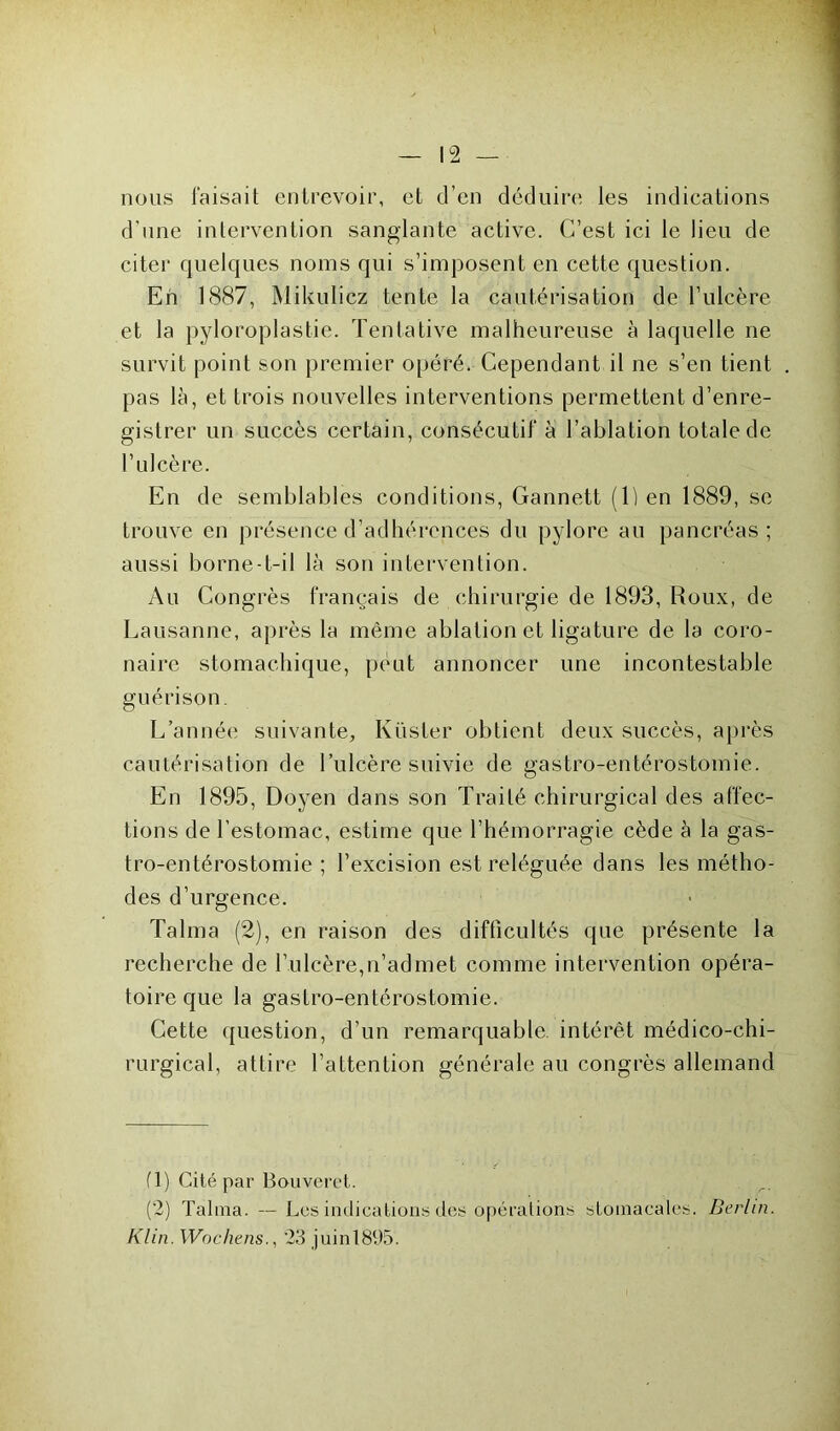 nous Taisait entrevoir, et d’en déduire les indications d’une intervention sanglante active. C’est ici le lieu de citer quelques noms qui s’imposent en cette question. Eh 1887, Mikulicz tente la cautérisation de l’ulcère et la pyloroplastie. Tentative malheureuse à laquelle ne survit point son premier opéré. Cependant il ne s’en tient pas là, et trois nouvelles interventions permettent d’enre- gistrer un succès certain, consécutif à l’ablation totale de l’ulcère. En de semblables conditions, Gannett (1) en 1889, se trouve en présence d’adhérences du pylore au pancréas ; aussi borne-t-il là son intervention. Au Congrès français de chirurgie de 1893, Roux, de Lausanne, après la même ablation et ligature de la coro- naire stomachique, peut annoncer une incontestable guérison. L’année suivante, Küsler obtient deux succès, après cautérisation de l’ulcère suivie de gastro-entérostomie. En 1895, Doyen dans son Traité chirurgical des affec- tions de l’estomac, estime que l’hémorragie cède à la gas- tro-entérostomie ; l’excision est reléguée dans les métho- des d’urgence. Talma (2), en raison des difficultés que présente la recherche de l’ulcère,n’admet comme intervention opéra- toire que la gastro-entérostomie. Cette question, d’un remarquable, intérêt médico-chi- rurgical, attire l’attention générale au congrès allemand fl) Cité par Bouveret. (2) Talma. — Les indications des opérations stomacales. Berlin. Klin. Wochens., 23 juin 1895.