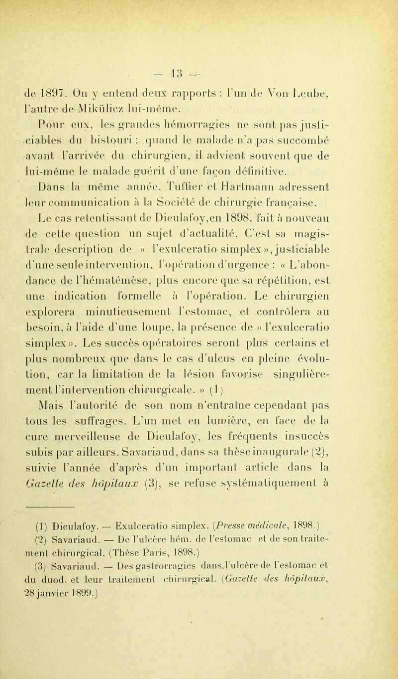 de 1897. Un y entend deux rapports: l’un de Von Lenbe, l’autre de Mikülicz lui-même. Pour eux, les grandes hémorragies ne sont pas justi- ciables du bistouri ; quand le malade n’a pas succombé avant l’arrivée du chirurgien, il advient souvent que de lui-même le malade guérit d’une façon définitive. Dans la même année, Tuf fier et Hartmann adressent leur communication à la Société de chirurgie française. Le cas retentissant de Dieulafoy,en 1898, fait à nouveau de celte question un sujet d’actualité. C’est sa magis- trale description de « l’exulceratio simplex », justiciable d’une seuleintervention, l’opération d’urgence : « L’abon- dance de l’hématémèse, plus encore que sa répétition, est une indication formelle à l’opération. Le chirurgien explorera minutieusement l’estomac, et contrôlera au besoin, à l’aide d’une loupe, la présence de « l’exulceratio simplex». Les succès opératoires seront plus certains et plus nombreux que dans le cas d’ulcus en pleine évolu- tion, car la limitation de la lésion favorise singulière- ment l’intervention chirurgicale. » (1) Mais l’autorité de son nom n’entraîne cependant pas tous les suffrages. L’un met en lumière, en face de la cure merveilleuse de Dieulafoy, les fréquents insuccès subis par ailleurs. Savariaud, dans sa thèse inaugurale (2), suivie l’année d’après d’un important article dans la Gazelle des hôpitaux (3), se refuse systématiquement à (1) Dieulafoy. — Exulceratio simplex. [Presse médicale, 1898.) (2) Savariaud. — De l’ulcère hém. de l’estomac et de son traite- ment chirurgical. (Thèse Paris, 1898.) (3) Savariaud. — Dés gastrorragies dans,l’ulcère de l'estomac et du duod. et leur traitement chirurgical. (Gazette des hôpitaux, 28 janvier 1899.)