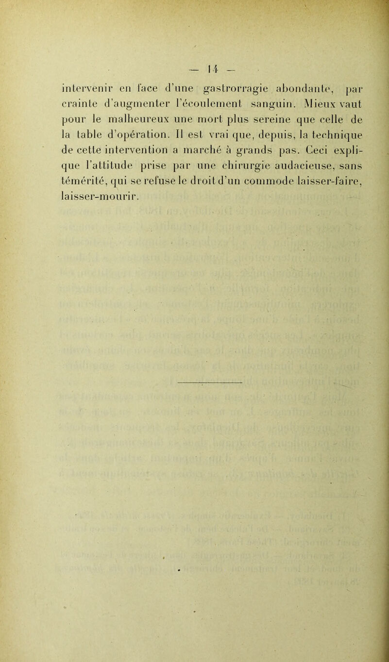 intervenir en l'ace d’une gastrorragie abondante, par crainte d’augmenter l'écoulement sanguin. Mieux vaut pour le malheureux une mort plus sereine que celle de la table d’opération. Il est vrai que, depuis, la technique de cette intervention a marché à grands pas. Ceci expli- que l’attitude prise par une chirurgie audacieuse, sans témérité, qui se refuse le droit d’un commode laisser-faire, laisser-mourir.