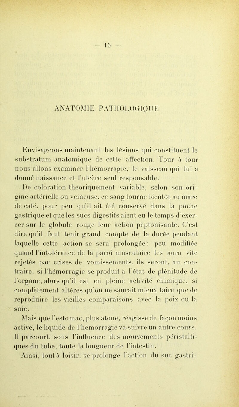 ANATOMIE PATHOLOGIQUE Envisageons maintenant les lésions qui constituent le substratum anatomique de cette affection. Tour à tour nous allons examiner l’hémorragie, le vaisseau qui lui a donné naissance et l’ulcère seul responsable. De coloration théoriquement variable, selon son ori- gine artérielle ou veineuse, ce sang tourne bientôt au marc de café, pour peu qu’il ait été conservé dans la poche gastrique et que les sucs digestifs aient eu le temps d’exer- cer sur le globule rouge leur action peptonisante. C’est dire qu’il faut tenir grand compte de la durée pendant laquelle cette action se sera prolongée: peu modifiée quand l’intolérance de la paroi musculaire les aura vite rejetés par crises de vomissements, ils seront, au con- traire, si l’hémorragie se produit à l’état de plénitude de l’organe, alors qu’il est en pleine activité chimique, si complètement altérés qu’on ne saurait mieux faire que de reproduire les vieilles comparaisons avec la poix ou la suie. Mais que l’estomac, plus atone, réagisse de façon moins active, le liquide de l’hémorragie va suivre un autre cours. 11 parcourt, sous l’influence des mouvements péristalti- ques du tube, toute la longueur de l’intestin. Ainsi, tout à loisir, se prolonge l’action du suc gastri-