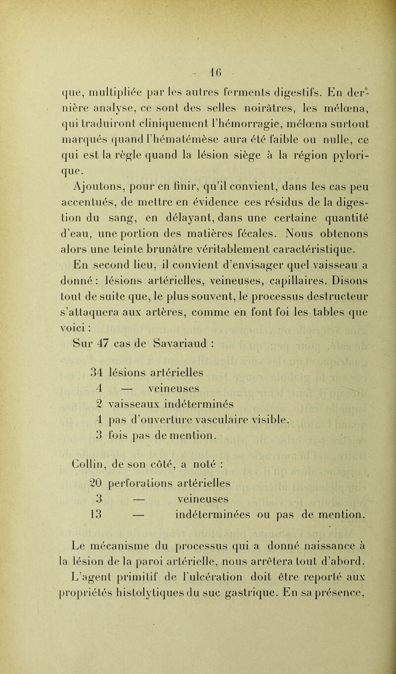 10 que, multipliée par les autres ferments digestifs. En der- nière analyse, ce sont des selles noirâtres, les mélœna, qui traduiront cliniquement l’hémorragie, mélœna surtout marqués quand l’hématémèse aura été faible ou nulle, ce qui est la règle quand la lésion siège à la région pylori- que. Ajoutons, pour en finir, qu’il convient, dans les cas peu accentués, de mettre en évidence ces résidus de la diges- tion du sang, en délayant, dans une certaine quantité d’eau, une portion des matières fécales. Nous obtenons alors une teinte brunâtre véritablement caractéristique. En second lieu, il convient d’envisager quel vaisseau a donné : lésions artérielles, veineuses, capillaires. Disons tout de suite que, le plus souvent, le processus destructeur s’attaquera aux artères, comme en font foi les tables que voici : Sur 47 cas de Savariaud : 34 lésions artérielles 4 — veineuses 2 vaisseaux indéterminés 4 pas d’ouverture vasculaire visible. 3 fois pas de mention. Collin, de son côté, a noté : 20 perforations artérielles 3 — veineuses 13 — indéterminées ou pas de mention. Le mécanisme du processus qui a donné naissance à la lésion de la paroi artérielle, nous arrêtera tout d’abord. L’agent primitif de l’ulcération doit être reporté aux propriétés histolytiques du suc gastrique. En sa présence,