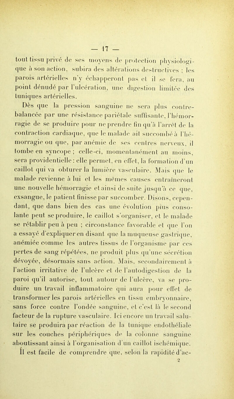 tout tissu privé de ses moyens de protection physiologi- que a son action, subira des altérations destructives ; les parois artérielles n'y échapperont pas et il se fera, au point dénudé par l’ulcération, une digestion limitée des tuniques artérielles. Dès que la pression sanguine ne sera plus contre- balancée par une résistance pariétale suffisante, l’hémor- ragie de se produire pour ne prendre fin qu’à l’arrêt de la contraction cardiaque, que le malade ait succombé à l’hé- morragie ou que, par anémie de ses centres nerveux, il tombe en syncope; celle-ci, momentanément au moins, sera providentielle : elle permet, en effet, la formation d’un caillot qui va obturer la lumière vasculaire. Mais que le malade revienne à lui et les mêmes causes entraîneront une nouvelle hémorragie etainsi de suite jusqu’à ce que, exsangue, le patient finisse par succomber. Disons, cepen- dant, que dans bien des cas une évolution puis conso- lante peut se produire, le caillot s’organiser, et le malade se rétablir peu à peu ; circonstance favorable et que l’on a essayé d’expliquer en disant que la muqueuse gast rique, anémiée comme les autres tissus de l’organisme par ces pertes de sang répétées, ne produit plus qu’une sécrétion dévoyée, désormais sans action. Mais, secondairement à l’action irritative de l’ulcère et de l’autodigestion de la paroi qu’il autorise, tout autour de l’ulcère, va se pro- duire un travail inflammatoire qui aura pour effet de transformer les parois artérielles en tissu embryonnaire, sans force contre l’ondée sanguine, et c’est là le second facteur de la rupture vasculaire. Ici encore un travail salu- taire se produira par réaction de la tunique endothéliale sur les couches périphériques de la colonne sanguine aboutissant ainsi à l’organisation d'un caillot ischémique. Il est facile de comprendre que, selon la rapidité d’ac- 2