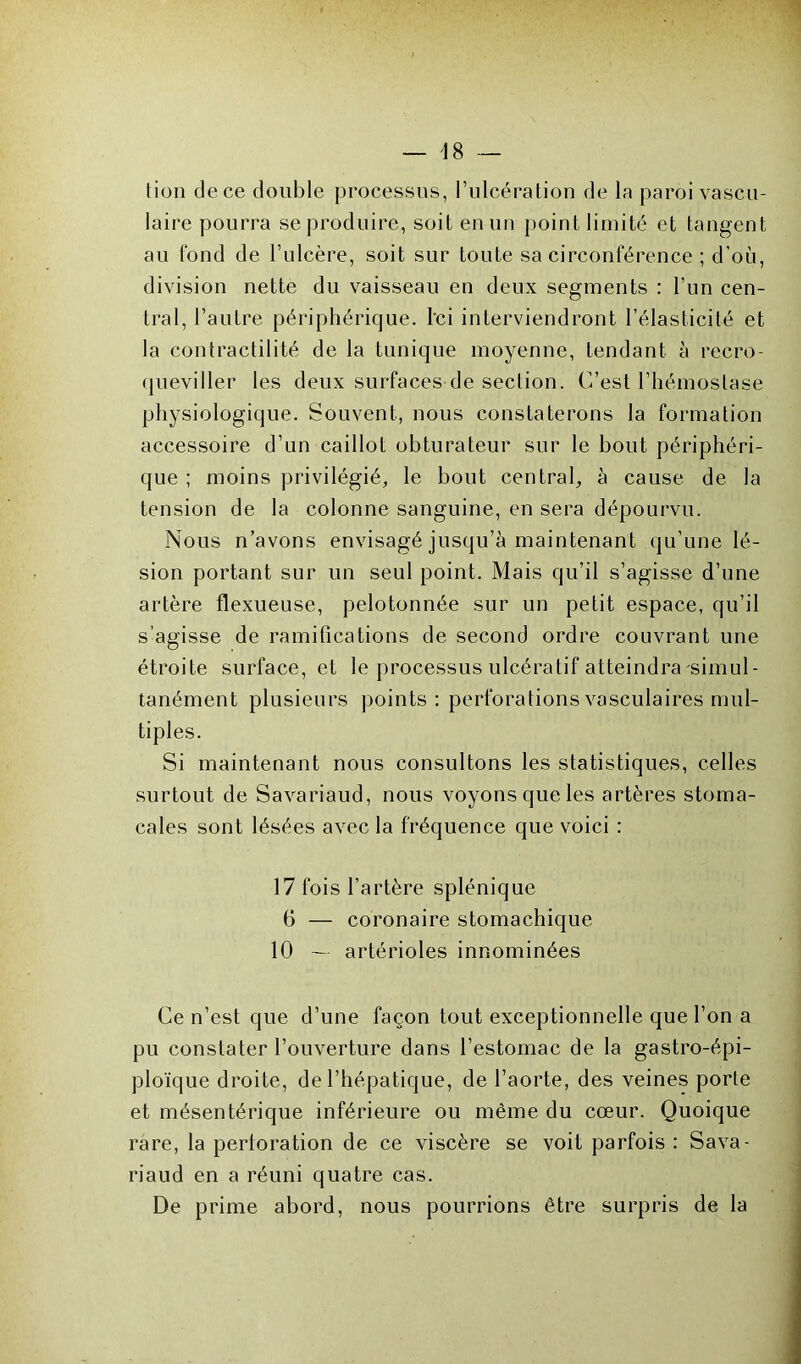 tion de ce double processus, l’ulcération de la paroi vascu- laire pourra se produire, soit en un point limité et tangent au fond de l’ulcère, soit sur toute sa circonférence ; d'où, division nette du vaisseau en deux segments : l’un cen- tral, l’autre périphérique. Ici interviendront l’élasticité et la contractilité de la tunique moyenne, tendant à recro- queviller les deux surfaces de section. C’est l’hémostase physiologique. Souvent, nous constaterons la formation accessoire d’un caillot obturateur sur le bout périphéri- que ; moins privilégié, le bout central, a cause de la tension de la colonne sanguine, en sera dépourvu. Nous n’avons envisagé jusqu’à maintenant qu’une lé- sion portant sur un seul point. Mais qu’il s’agisse d’une artère flexueuse, pelotonnée sur un petit espace, qu’il s’agisse de ramifications de second ordre couvrant une étroite surface, et le processus ulcératif atteindra simul- tanément plusieurs points: perforations vasculaires mul- tiples. Si maintenant nous consultons les statistiques, celles surtout de Savariaud, nous voyons que les artères stoma- cales sont lésées avec la fréquence que voici : 17 fois l’artère splénique 6 — coronaire stomachique 10 — artérioles innommées Ce n’est que d’une façon tout exceptionnelle que l’on a pu constater l’ouverture dans l’estomac de la gastro-épi- ploïque droite, de l’hépatique, de l’aorte, des veines porte et mésentérique inférieure ou même du cœur. Quoique rare, la perforation de ce viscère se voit parfois : Sava- riaud en a réuni quatre cas. De prime abord, nous pourrions être surpris de la