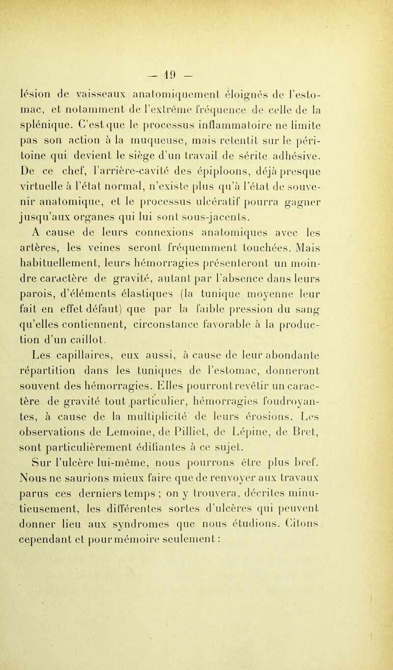 lésion de vaisseaux anatomiquement éloignés de l’esto- mac, et notamment de l’extrême fréquence de celle de la splénique. C’est que le processus inflammatoire ne limite pas son action à la muqueuse, mais retentit sur le péri- toine qui devient le siège d’un travail de sérite adhésive. De ce chef, l’arrière-cavité des épiploons, déjà presque virtuelle à l’état normal, n’existe plus qu’à l’état de souve- nir anatomique, et le processus ulcératif pourra gagner jusqu’aux organes qui lui sont sous-jacents. A cause de leurs connexions anatomiques avec les artères, les veines seront fréquemment touchées. Mais habituellement, leurs hémorragies présenteront un moin- dre caractère de gravité, autant par l’absence dans leurs parois, d’éléments élastiques (la tunique moyenne leur fait en effet défaut) que par la faible pression du sang qu’elles contiennent, circonstance favorable à la produc- tion d’un caillot. Les capillaires, eux aussi, à cause de leur abondante répartition dans les tuniques de l’estomac, donneront souvent des hémorragies. Elles pourront revêtir un carac- tère de gravité tout particulier, hémorragies foudroyan- tes, à cause de la multiplicité de leurs érosions. Les observations de Lemoine, de Pilliet, de Lépine, de Bret, sont particulièrement édifiantes à ce sujet. Sur l’ulcère lui-mêine, nous pourrons être plus bref. Nous ne saurions mieux faire que de renvoyer aux travaux parus ces derniers temps ; on y trouvera, décrites minu- tieusement, les différentes sortes d’ulcères qui peuvent donner lieu aux syndromes que nous étudions. Citons cependant et pour mémoire seulement :