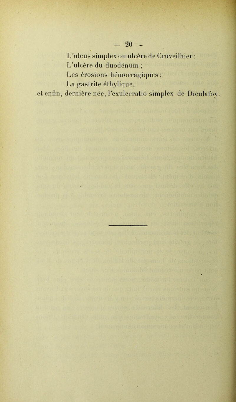 L’ulcus simplex ou ulcère de Cruveilhier ; L’ulcère du duodénum ; Les érosions hémorragiques ; La gastrite éthylique, et enfin, dernière née, l’exulceratio simplex de Dieulafoy.