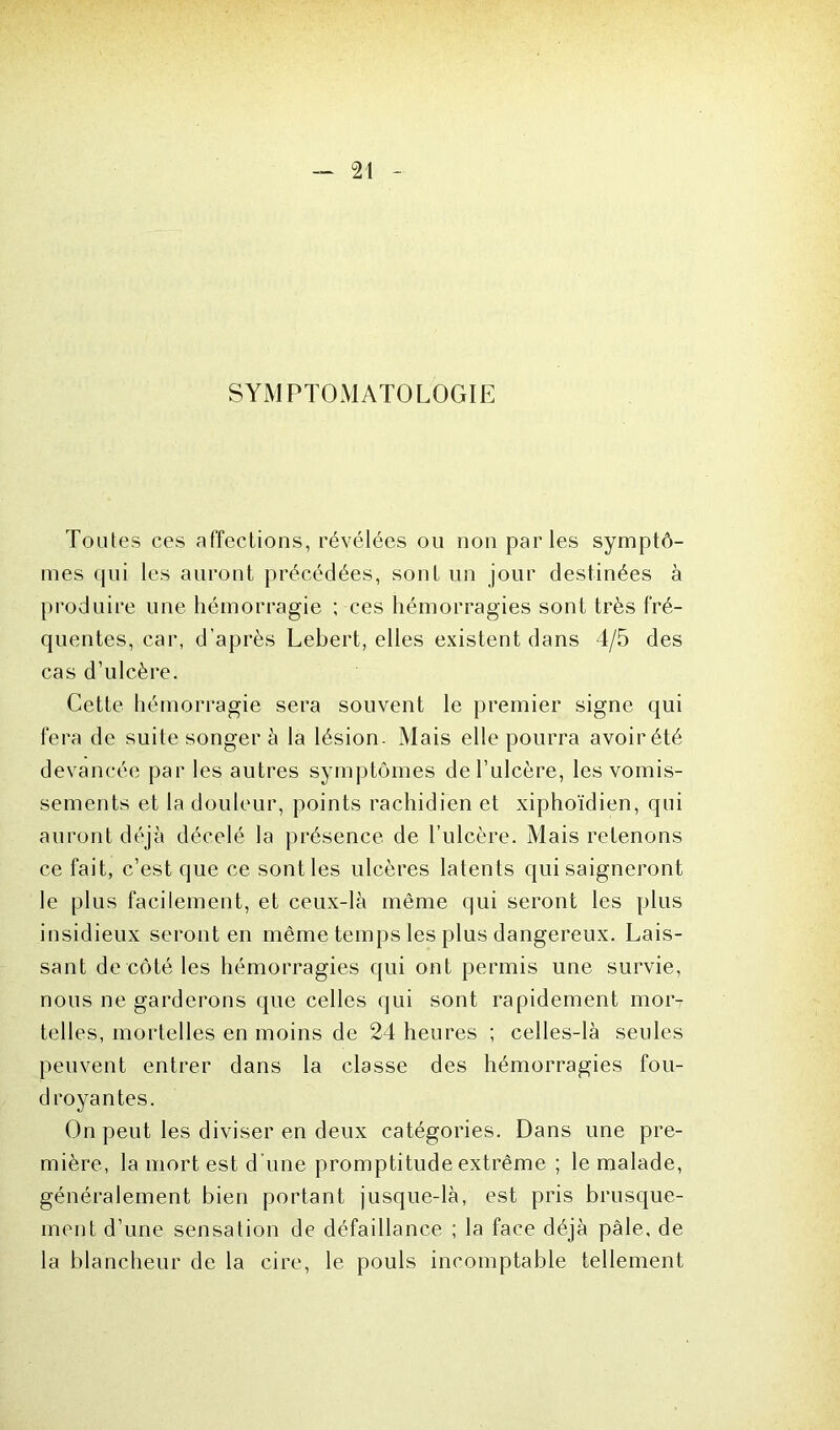 SYMPTOMATOLOGIE Toutes ces affections, révélées ou non parles symptô- mes qui les auront précédées, sont un jour destinées à produire une hémorragie ; ces hémorragies sont très fré- quentes, car, d’après Lebert, elles existent dans 4/5 des cas d’ulcère. Cette hémorragie sera souvent le premier signe qui fera de suite songer à la lésion. Mais elle pourra avoir été devancée par les autres symptômes de l’ulcère, les vomis- sements et la douleur, points rachidien et xiphoïdien, qui auront déjà décelé la présence de l’ulcère. Mais retenons ce fait, c’est que ce sont les ulcères latents qui saigneront le plus facilement, et ceux-là même qui seront les plus insidieux seront en même temps les plus dangereux. Lais- sant de côté les hémorragies qui ont permis une survie, nous ne garderons que celles qui sont rapidement mor- telles, mortelles en moins de 24 heures ; celles-là seules peuvent entrer dans la classe des hémorragies fou- droyantes. On peut les diviser en deux catégories. Dans une pre- mière, la mort est d’une promptitude extrême ; le malade, généralement bien portant jusque-là, est pris brusque- ment d’une sensation de défaillance ; la face déjà pâle, de la blancheur de la cire, le pouls incomptable tellement