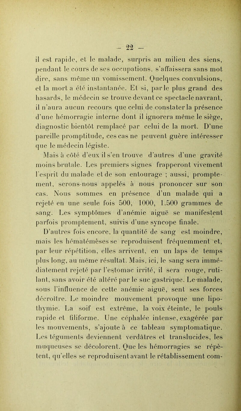 il est rapide, et le malade, surpris au milieu des siens, pendant le cours de ses occupations, s’affaissera sans mot dire, sans même un vomissement. Quelques convulsions, el la mort a été instantanée. Et si, parle plus grand des hasards, le médecin se trouve devant ce spectacle navrant, il n’aura aucun recours que celui de constater la présence d’une hémorragie interne dont il ignorera même le siège, diagnostic bientôt remplacé par celui de la mort. D’une pareille promptitude, ces cas ne peuvent guère intéresser que le médecin légiste. Mais à côté d’eux il s’en trouve d’autres d’une gravité moins brutale. Les premiers signes frapperont vivement l’esprit du malade et de son entourage ; aussi, prompte- ment, serons-nous appelés à nous prononcer sur son cas. Nous sommes en présence d’un malade qui a rejeté en une seule fois 500, 1000, 1.500 grammes de sang. Les symptômes d’anémie aiguë se manifestent parfois promptement, suivis d’une syncope finale. D’autres fois encore, la quantité de sang est moindre, mais les hématémèses se reproduisent fréquemment et, par leur répétition, elles arrivent, en un laps de temps plus long, au même résultat. Mais, ici, le sang sera immé- diatement rejeté par l’estomac irrité, il sera rouge, ruti- lant, sans avoir été altéré par le suc gastrique. Le malade, sous l’influence de cette anémie aiguë, sent ses forces décroître. Le moindre mouvement provoque une lipo- thymie. La soif est extrême, la voix éteinte, le pouls rapide et filiforme. Une céphalée intense, exagérée par les mouvements, s’ajoute à ce tableau symptomatique. Les téguments deviennent verdâtres et translucides, les muqueuses se décolorent. Que les hémorragies se répè- tent, qu’elles se reproduisent avant le rétablissement com-