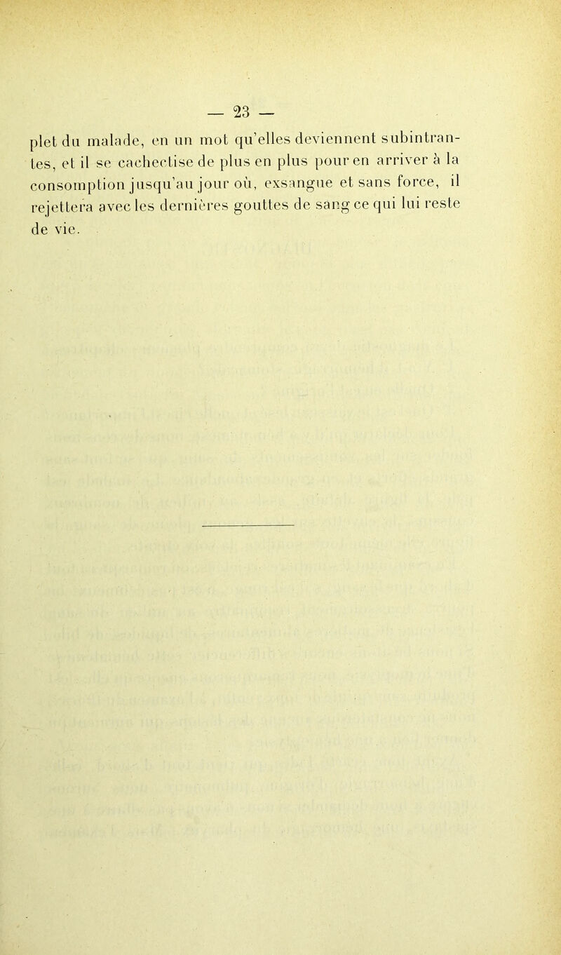 plet du malade, en un mot qu’elles deviennent subintran- tes, et il se cachectise de plus en plus pour en arriver à la consomption jusqu’au jour où, exsangue et sans force, il rejettera avec les dernières gouttes de sang ce qui lui reste de vie.