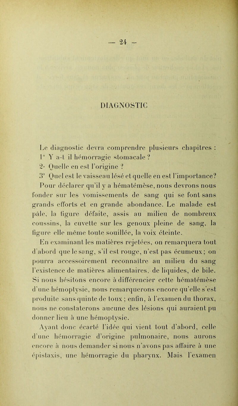 DIAGNOSTIC Le diagnostic devra comprendre plusieurs chapitres : 1° Y a-t il hémorragie stomacale? 2“ Quelle en est l’origine ? 3 Quel est le vaisseau lésé et quelle en est l’importance? Pour déclarer qu’il y a hématémèse, nous devrons nous fonder sur les vomissements de sang qui se font sans grands efforts et en grande abondance. Le malade est pâle, la figure défaite, assis au milieu de nombreux coussins, la cuvette sur les genoux pleine de sang, la ligure elle même toute souillée, la voix éteinte. En examinant les matières rejetées, on remarquera tout d'abord que le sang, s’il est rouge, n’est pas écumeux; on pourra accessoirement reconnaître au milieu du sang l’existence de matières alimentaires, de liquides, de bile. Si nous hésitons encore à différencier cette hématémèse d’une hémoptysie, nous remarquerons encore qu’elle s’est produite sans quinte de toux; enfin, à l’examen du thorax, nous ne constaterons aucune des lésions qui auraient pu donner lieu à une hémoptysie. Ayant donc écarté l’idée qui vient tout d’abord, celle d’une hémorragie d’origine pulmonaire, nous aurons encore à nous demander si nous n’avons pas affaire à une épistaxis, une hémorragie du pharynx. Mais l’examen