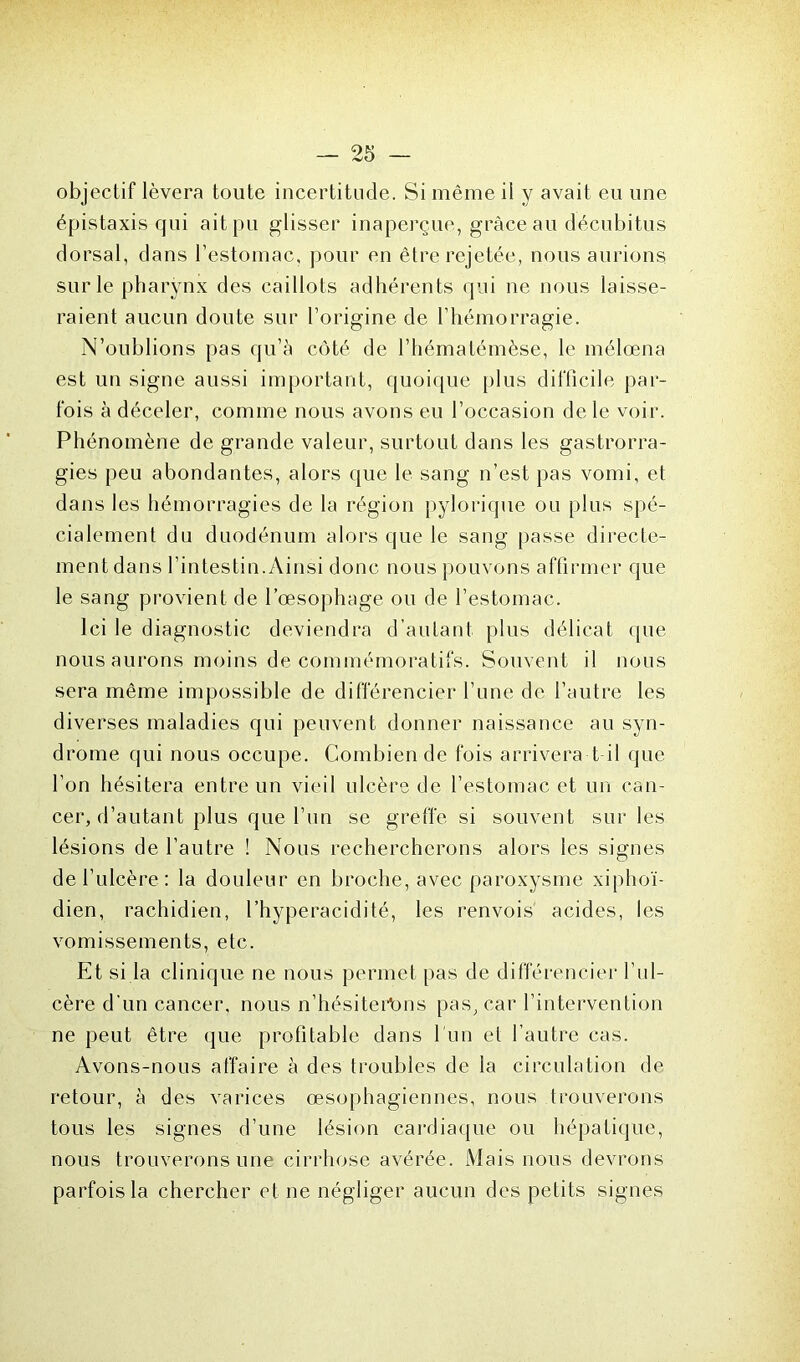 objectif lèvera toute incertitude. Si même il y avait eu une épistaxis qui ait pu glisser inaperçue, grâce au décubitus dorsal, dans l’estomac, pour en être rejetée, nous aurions sur le pharynx des caillots adhérents qui ne nous laisse- raient aucun doute sur l’origine de l’hémorragie. N’oublions pas qu’à côté de l’hématémèse, le mélœna est un signe aussi important, quoique plus difficile par- fois à déceler, comme nous avons eu l’occasion de le voir. Phénomène de grande valeur, surtout dans les gastrorra- gies peu abondantes, alors que le sang n’est pas vomi, et dans les hémorragies de la région pylorique ou plus spé- cialement du duodénum alors que le sang passe directe- ment dans l’intestin.Ainsi donc nous pouvons affirmer que le sang provient de l’œsophage ou de l’estomac. Ici le diagnostic deviendra d’autant plus délicat que nous aurons moins de commémoratifs. Souvent il nous sera même impossible de différencier l’une de l’autre les diverses maladies qui peuvent donner naissance au syn- drome qui nous occupe. Combien de fois arrivera t il que l’on hésitera entre un vieil ulcère de l’estomac et un can- cer, d’autant plus que l’un se greffe si souvent sur les lésions de l’autre ! Nous rechercherons alors les signes de l’ulcère : la douleur en broche, avec paroxysme xiphoï- dien, rachidien, l’hyperacidité, les renvois acides, les vomissements, etc. Et si la clinique ne nous permet pas de différencier l’ul- cère d'un cancer, nous n’hésiterbns pas, car l’intervention ne peut être que profitable dans l'un et l’autre cas. Avons-nous affaire à des troubles de la circulation de retour, à des varices œsophagiennes, nous trouverons tous les signes d’une lésion cardiaque ou hépatique, nous trouverons une cirrhose avérée. Mais nous devrons parfois la chercher et ne négliger aucun des petits signes