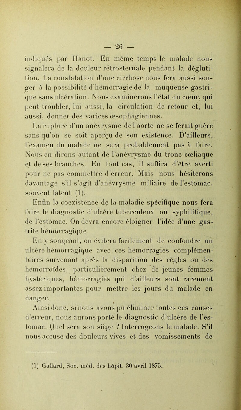 indiqués par Ilanot. En même temps le malade nous signalera de la douleur rétrosternale pendant la dégluti- tion. La constatation d’une cirrhose nous fera aussi son- ger à la possibilité d’hémorragie de la muqueuse gastri- que sans ulcération. Nous examinerons l’état du cœur, qui peut troubler, lui aussi, la circulation de retour et, lui aussi, donner des varices œsophagiennes. La rupture d’un anévrysme de l’aorte ne se ferait guère sans qu’on se soit aperçu de son existence. D’ailleurs, l’examen du malade ne sera probablement pas à faire. Nous en dirons autant de l’anévrysme du tronc cœliaque et de ses branches. En tout cas, il suffira d’être averti pour ne pas commettre d’erreur. Mais nous hésiterons davantage s’il s’agit d’anévrysme miliaire de l’estomac, souvent latent (1). Enfin la coexistence de la maladie spécifique nous fera faire le diagnostic d’ulcère tuberculeux ou syphilitique, de l’estomac. On devra encore éloigner l’idée d’une gas- trite hémorragique. En y songeant, on évitera facilement de confondre un ulcère hémorragique avec ces hémorragies complémen- taires survenant après la disparition des règles ou des hémorroïdes, particulièrement chez de jeunes femmes hystériques, hémorragies qui d’ailleurs sont rarement assez importantes pour mettre les jours du malade en danger. Ainsi donc, si nous avons pu éliminer toutes ces causes d’erreur, nous aurons porté le diagnostic d’ulcère de l’es- tomac. Quel sera son siège ? Interrogeons le malade. S’il nous accuse des douleurs vives et des vomissements de (1) Gallard, Soc. méd. des hôpit. 30 avril 1875.