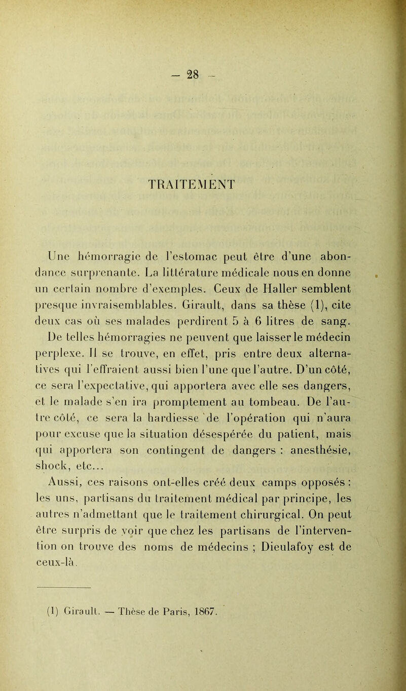 TRAITEMENT Une hémorragie de l’estomac peut être d’une abon- dance surprenante. La littérature médicale nous en donne un certain nombre d’exemples. Ceux de Haller semblent presque invraisemblables. Girault, dans sa thèse (1), cite deux cas où ses malades perdirent 5 à 6 litres de sang. L)e telles hémorragies ne peuvent que laisser le médecin perplexe. Il se trouve, en effet, pris entre deux alterna- tives qui l’effraient aussi bien l’une que l’autre. D’un côté, ce sera l’expectative, qui apportera avec elle ses dangers, et le malade s’en ira promptement au tombeau. De l’au- tre côté, ce sera la hardiesse de l’opération qui n'aura pour excuse que la situation désespérée du patient, mais qui apportera son contingent de dangers : anesthésie, shock, etc... Aussi, ces raisons ont-elles créé deux camps opposés: les uns, partisans du traitement médical par principe, les autres n’admettant que le traitement chirurgical. On peut être surpris de voir que chez les partisans de l’interven- tion on trouve des noms de médecins ; Dieulafoy est de ceux-là. (1) Girault. — Thèse de Paris, 1867.