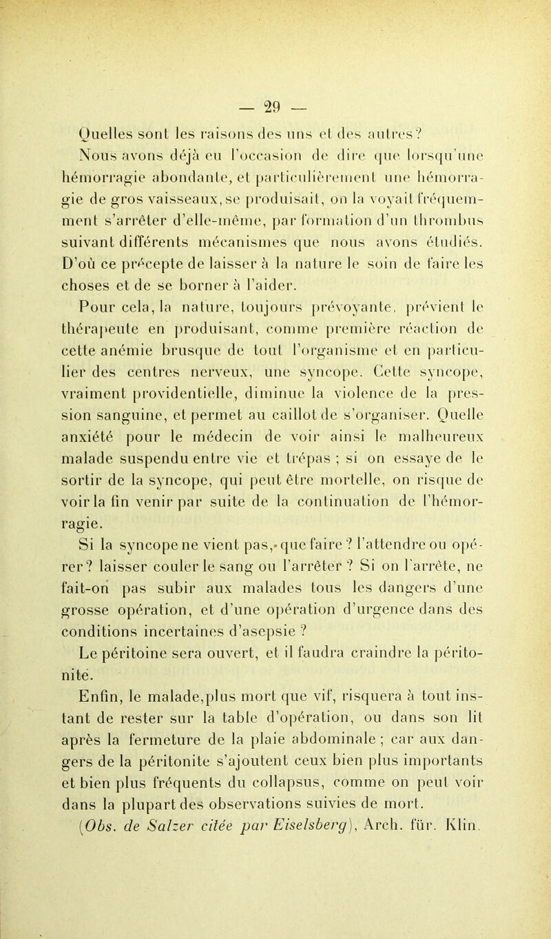 Quelles sont les raisons des uns et des autres? Nous avons déjà eu l’occasion de dire que lorsqu’une hémorragie abondante, et particulièrement une hémorra- gie de gros vaisseaux, se produisait, on la voyait fréquem- ment s’arrêter d’elle-même, par formation d’un thrombus suivant différents mécanismes que nous avons étudiés. D’où ce précepte de laisser à la nature le soin de faire les choses et de se borner à l’aider. Pour cela, la nature, toujours prévoyante, prévient le thérapeute en produisant, comme première réaction de cette anémie brusque de tout l’organisme et en particu- lier des centres nerveux, une syncope. Cette syncope, vraiment providentielle, diminue la violence de la pres- sion sanguine, et permet au caillot de s’organiser. Quelle anxiété pour le médecin de voir ainsi le malheureux malade suspendu entre vie et trépas; si on essaye de le sortir de la syncope, qui peut être mortelle, on risque de voir la fin venir par suite de la continuation de l’hémor- ragie. Si la syncope ne vient pas,»que faire ? l’attendre ou opé- rer? laisser couler le sang ou l’arrêter ? Si on l'arrête, ne fait-on pas subir aux malades tous les dangers d’une grosse opération, et d’une opération d’urgence dans des conditions incertaines d’asepsie ? Le péritoine sera ouvert, et il faudra craindre la périto- nite. Enfin, le malade,plus mort que vif, risquera à tout ins- tant de rester sur la table d’opération, ou dans son lit après la fermeture de la plaie abdominale ; car aux dan- gers de la péritonite s’ajoutent ceux bien plus importants et bien plus fréquents du collapsus, comme on peut voir dans la plupart des observations suivies de mort. (Obs. de Salzer citée par Eiselsberg), Arch. fur. Klin.